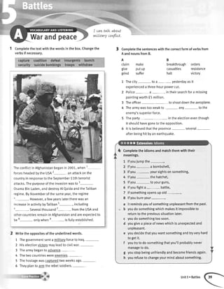 Warandpeace
I can,taLkabout
rwULtarycovt'lLct.
1 Completethetextwiththewordsinthebox.Changethe
verbsif necessary.
Theconflictin Afghanistanbeganin 2001,when
forcesheadedbythe USA2-an attackonthe
countryin responseto theSeptember11thterrorist
attacks.Thepurposeofthe invasionwasto 3-
OsamaBinLaden,anddestroyAl QaidaandtheTaliban
regime.ByNovemberof the sameyear,the regime
'-. However,a fewyearslatertherewasan
increasein activitybyTaliban5--, including
5
-. severalthousand7
- fromthe USAand
othercountriesremainin Afghanistanandareexpectedto
be8- onlywhene- isfuttyestabtished.
2 writetheoppositesoftheunderlinedwords.
1 Thegovernmentsenta militarvforceto lraq.-
2 Hiselectionvictorvmayleadtocivilwar.-
3 Thearmybegantoadvance.
4 Thetwocountrieswereenemies.-
5 Thehostagewascapturedtwoweeksago.-
5 Theyplantoarmtherebelsoldiers
3 Completethesentenceswiththecorrectformofverbsfrom
AandnounsfromB.
A
claim make
give putup
grind suffer
B
breakthroughorders
casualties resistance
halt victory
1 Thecity toa- yesterdayasit
experiencedathree-hourpowercut.
2 Police a- intheirsearchfora missing
paintingworthf 5 mitlion.
3 Theofficer toshootdowntheaeroplane.
4 Thearmywastooweakto any- tothe
enemy'ssuperiorforce.
5 Theparty- intheelectioneventhough
it shoutdhavegonetotheopposition.
5 lt isbelievedthattheorovince several
afterbeinghitbyanearthquake.
Completetheidiomsandmatchthemwiththeir
meanings.
1 lfyoujumpthe-r
2 lfyou a bombshell,
3 lfyou.- yoursightsonsomething,
4 lfyou thehatchet,
5 lfyou toyourguns,
5 lfyoufighta- battle,
7 lfsomethingopensupold-,
8 lfyouburnyour-,
a itremindsyouofsomethingunpleasantfromthepast.
b youdosomethingwhichmakesitimpossibleto
returntotheorevioussituationlater.
c youdosomethingtoosoon.
d yougivea pieceofnewswhichisunexpectedand
unpleasant.
e youdecidethatyouwantsomethingandtryveryhard
to getit.
f youtrytodosomethingthatyou'tlprobablynever
managetodo.
g youstopbeingunfriendlyandbecomefriendsagain.
h yourefusetochangeyourmindaboutsomething.
Unit5. Battles
 