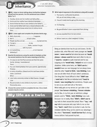 Inheritance
I cawtalk about
tnhertted charactertJttu.
Q Of tistentoAnnietalkingaboutsimilaritiesbetween
herselfandherparents.Arethesentencestrueorfalse?
WriteTorF.
1 Facia[[y,Annieandhermotherarefairlyalike.-
2 Annieandhermotherhaveidenticalhairstyles.-
3 Anniethinksherfaceisverysimilartoherfather's.-
4 Annieandherfatherbothhavearelaxedattitudetolife.-
5 Annie'smotherknowswhatkindofclothesAnnie
likes.-
O,gt, ListenagainandcompletethephrasesAnnieuses.
1 Welt,physically, I suppose.
2 We're ofeachother.
3 Peoplesaytheycansee mydadandme.
4 I'vegota ln me.
5 Whenit taste,I reckonI'vegot
5 Writelogicalresponsestothesentencesusingwillorwould.
1 Theteacherconfiscatedmyphone.
ulell.vouwillkecotattinoin claos.
2 |foundit reallyhardtogetupthismorning.
3 I'mfreezing.
4 Mygrandmother'sbeensuspendedfromdriving.
5 Joewasexpelledfromhislastschool.
5 BeforeIwentona dietlweighed75kilos.
withmymum.
5 lsitsomething
behaviour?
orisitlearned
Rewritethesentencesusingthewordsin bracketssothat
thesecondsentencehasthesamemeaningasthefirst.
1 lt'seasytoseethatPaulandJoearefromthesame
family.(strong/ resemblance)
There
2 Youcan
Phobias
3 Intermsofpolitics,Edwardandhisdadhavesimilar
views.(common)
When
4 Luke
Luke
5 Mypersonalityis
Personality-wise,
verysimilarto mymum's.(after)
Choosethecorrectwordstocompletethetext.Oneorboth
answersmaybecorrect.
inheritphobiasfromyourparents.(geneticatty)
looksextremelysimilartoMattDamon.(image)
Beinganidenticaltwinhasitsupsanddowns.0nthe
positiveside,whenMaxandIwereyoungerwelwould
never/ neverusedto feelalonebecausewe2would
afways/ alwaysusedto haveeachotherto relyon.
| 3usedto / wouldbequitereservedandhewas
outgoingsohetvouldhelp/ helpedmeoutinsocial
situations.Unlikesometwins,we5didn'tuseto/
wouldn'thaveourownlanguagebutwealwaysknew
whattheother6usedto think/ wasthinking.Even
nowwewilloftenfinishoffeachother'ssentences.
OnethingthatlfounddifficultisthatI Tdidn'tuse
/ usednottofeellikeanindividualandlsusedto
resent/ wasresentangthatsometimes.Peopleused
to seeusasa unitandcallus'thetwins'.
WhatreallygetsonmynervesasIgetolderisthat
peopleeareforevermistaking/ forevermistake
meforMax.Inmyfirstyearatsixth-formcollege
peopleusedtolothink
/ werethinkingIwasrude
because| (orinreality,Max)11didn't,/didn'tuseto
sayhellotothemaroundtheschool.Now| 12say
/ will
sayhellotoeveryonewhosayshellotomesothat
they13don't
/ won'tthinkmybrother'srude.Butthe
mistakenidentitythingcanbeusedto ouradvantage-
likewhenI laborrowed
/ wouldborrowMax'sdriving
licencebeforeI hadpassedmytest.
Unit1. Beginnings
 