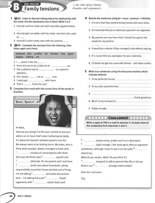.-....%:.:
Familytensions
I cavLtalk abowtfavwlly
dt:putes and argurn+Ws.
lSrc ListentoHannahtalkingaboutherretationshipwith
hersister.Arethestatementstrueorfalse?WriteTorF.
1 Hannahandhersisterarebothnaturallyargumentative.
2 Hannahgetsonbetterwithhersisternowthansheused
to.-
3 Hannah'ssisterrarelyrowswithherparents.-
$ro Completetheexcerptsfromthelistening,then
listenagainandcheck.
1 | ....avoidit likethe
2 therediduseto bea tittlebitof_ _ us.
3 Shesuddenlyhadto- ourparent's
attention.
4 Sheclearly meto- now.
5 | raretyget- - withthem.
6 That's rivalryforyou!
Completethee-mailwiththecorrectformofthewordsin
brackets.
4 Rewritethesentencesusingfor+ noun/ pronoun+ infinitive.
1 lt'stimethattheystartedbeinghonestwitheachother.
2 lt'sessentialthatyoutostandyourgroundinanargument.
3 MyparentsareverykeenthatI shouldbea goodrole
modelformybrother.
4 ltwoutdbeamiracleiftheymanagedadaywithoutarguing.
5 lt'scrucialthatyouapologiseforyourrudeness.
6 I'dbetternotgetintoarowwithTamsin- shehatesconflict.
Writetruesentencesusin
indicateattitude.
1 Tobeperfectlyhonest,
g thediscoursemarkerswhich
2 Tomyutterastonishment,
thankgoodness.
Muchtomyannoyance,
Oddlyenough,
3
4
5
tn ply ,ftnepty*ii &
HiMark,
Howareyoudoing?I'mfinebutI wantedtoaskyour
adviceonanissuethat'sbeenbotheringmelately.
It'saboutthedynamicbetweenparentsandme. t (raise)voices,prettymuchona dailybasis.
Wealwaysseemto belockinghorns.Mysister,whois t (odd)enough,I feetquitegoodafteranargument
threeyearsyounger,alwaysmanagesto havecalm, sometimes,althoughI havetosayit canbequite10
t (construct)conversationswiththem. (drain)too.
Shesaysshefindsrows2 (upset)and Whatdoyoureckon,Mark?Doyouthinkit's
' (destroy).YetmyparentsandI justhave tt (respect)totalkto parentstikethisordoyou
o (end)rowsabouthomework,taking thinkit can12 (strong)retationships?
responsibitityroundthehouseandthatsortofthing.
l'mnottatkingt ("nimate)discussions
Givemea ca[[soon'
here- I'mtatkingfull-scale6 (heat) Tilv
argumentswith7 (slam)doorsand
Writea replytoTilly'se-mailin exercise3.Includesomeof
thevocabularyfromexercises2 and3.
Unit5r Battles
 