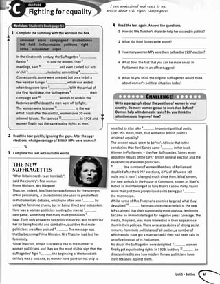 Fightingforeguality
I can,wnderstandand
artlcle about cLwIrtgWs
react to aw
carwpaLgnzrs.
4 Readthetextagain.Answerthequestions.
1 HowdidMrsThatchelschancterhelohersucceedinoolitics?
2 WhatdidBoniSoneswriteabout?
3 HowmanywomenMPsweretherebeforethe 1997election?
Whatdoesthefactthatyoucanbemoresexistin
Parliamentthatinanofficesuggest?
Whatdoyouthinktheoriginalsuffragetteswouldthink
aboutwomen'spoliticalsituationtoday?
1 Completethesummarywiththewordsinthebox.
Inthenineteenthcentury,theSuffragettes1-
forthe2- tovoteforwomen.They3
meetings,senta andevencarriedoutacts
ofcivil5 inctudingcommitting6-.
Consequently,somewerearrestedbutonceiniaita
fewwentonhunger7
-, whichwasended
whentheywereforce Withthearrivalof
theFirstWorldWar,theSuffragettese their
campaignand10- womehtoworkinthe
factoriesandfieldsasthemenwentofftofight.
Thewomenwereto prove11 tothewar
effort.Soonaftertheconflict,womenover30were
allowedtovote.Thelawwas12 in 1928and
womenfinallyhadthesamevotingrightsasmen.
Writea paragraphaboutthepositionofwomeninyour
country.Domorewomengoouttoworkthanbefore?
Domenhelpwithdomestictasks?Doyouthinkthe
situationcouldimprove?How?
2
3
Readthetextquickly,ignoringthegaps.Afterthe1997
elections,whatpercentageofBritishMPswerewomen?
-7o
Completethetextwithsuitablewords.
THE NEW
SUFFRAGETTES
'WhatBritainneedsisanlronLady',
saidthecountry'sfirstwoman
PrimeMinister,MrsMargaret
Thatcher.Indeed,MrsThatcherwasfamousforthestrength
ofherpersonatity,a characteristicsheusedtogreateffect
in Parliamentarydebates,whichsheoftenwon1- by
usingherfemininecharm,butbybeingdirectandoutspoken.
Herewasawomanpotiticianbeatingthemenat2-
owngame,somethingthatmanymalepoliticians3-
bear.Theironlyanswertoherpoliticalsuccesswastocriticise
herforbeingforcefuIandcombative,qualitiesthatmale
politiciansareoftenpraised"-. Themessagewas
thatbybecomingPrimeMinister,MrsThatcherhadlosther
femininity.
SinceThatcher,Britainhasseena riseinthenumberof
womenpoliticiansandtheyarethemostvisiblesignthatthe
suffragettes'fight5- thebeginningofthetwentieth
centurywasa success,aswomenhavegoneonnotonlyto
votebuttoalsotake6- importantpoliticalposts.
Doesthismean,then,thatwomeninBritishpolitics
achievedequality?
Theanswerwouldseemto be'no'.Atleastthatisthe
conclusionthatBoniSonescame7
- inherbook
Womenin Parliament- theNewSuffragettes.Soneswrote
abouttheresultsofthe7997Britishgeneralelectionandthe
experiencesofwomenpoliticians.
8- thenumberofwomenMembersofParliament
doubledafterthe1997elections,S2o/oofMPswerestitl
maleandithasn'tchangedmuchsincethen.What'smore,
thenewarrivatsintheHouseofCommons,knownasBlair's
BabesasmostbelongedtoTonyBlair'sLabourParty,found
morethaniusttheirprofessionalskittsbeingpute-
themicroscooe.
WhilstsomeofMrsThatcher'senemiestargetedwhatthey
desc;ibed10- hermascutinecharacteristics,thenew
MPsclaimedthattheirsupposedlymoreobviousfemininity
becameanimmediatetargetfornegativepresscoverage.The
media,theysaid,wasmoreinterestedintheirappearance
thanintheirpolicies.Therewerealsoclaimsofstrongsexist
remarksfrommalepoliticiansofallparties,a numberof
whichwouldhavegota mansackediftheyhadbeensaidin
anofficeinsteadofinParliament.
NodoubttheSuffragettesweredelighted11- women
finallygotequalvotingrightsin1928,butthey12- be
disappointedtoseehowmodernfemalepoliticianshave
theirsexusedagainstthem.
Unit5r Baftles
 