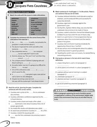 Jacques-YvesCousteau
Readthe article,ignoringthegaps.Completethe
sentenceswiththecorrectnames.
1 Cousteauwona orizeatthe foran underwater
documentary.
2 Cousteauattendeda conferenceorganisedbythe
in SouthAmerica.
3 Cousteauwrotea bookandmadea filmcalled
4 exoresseda viewaboutCousteauthata lotof
peopleagreedwith.
5
6
7
8
Hismobilefilmstudioandlaboratorvwascalled
Anawardwaspresentedto Cousteauin fora fi[m.
Cousteaucreatedtheaqualungwith
wasthefirstunderwaterdocumentarymadein
France.
Unit5. Battles
I can nnderttand and react to
aw artLcLeabouta naturallst.
MatchsentencesA-H withgaps1-7 in the article.Thereis
onesentencethatyoudo notneed.
A Cousteaubelievedtelevisioncouldeducateaswellas
entertain,andheproducedfilmsandsuccessfulW
seriesthatdid both.
B Cousteauorganiseda campaignagainstthe
government'splan.
C Hisfirstfilm,EighteenMetresDeep,wasalsothe first
underwaterdocumentaryto bemadein France.
D Cousteaucreateda televisionchannelthatallowedpeople
to followhisjourneysunderthesea24 hoursa day.
E Andit is in partthanksto theseprogrammesthatour
awarenessabouttheenvironmentandthe needto
protectit hasgrown.
F Cousteauhadcontributedto givingeverybodythe
opportunityof becominga'manfish'.
G Hewasseriousandknowledgeableabouthissubject,
andthisfascinatedhisgrowingaudience.
H Trave[[ingtheworld'sseasandoceans,hestartedfilming
andwritingprofusely.
Findwordsor phrasesin thetextwhichmatchthese
definitions.
1 a basicthingthatis useda lot (paragraph1)
atlthe plantsandanimatsin a place(paragraph1)
a personwithoutspecialtrainingin a subiect
(paragraph2)
underwater(paragraph3)
attachedandkeptin position(paragraph3)
6 getridof sornethingunwanted(paragraph5)
' ,,,,,,,,,,Culu.grcrl
Writea paragraphexplainingtheworkofanotherperson
ororganisationindefenceoftheenvironment.Explainwhat
areasoftheenvironmenttheyfocusonandwhattheytry
todo.
4
4
5
3
Matchthe verbswith the nounsto makecollocations.
a business
dead
fameandfortune
a heartmassage
animage
anincident
mixedfeelings
pain
a risk
Completethe sentenceswith the correctformsof the
collocationsfromexercise1.
1 He- the- in public,butprivatelythe
presidentis reallyworriedaboutit.
2 Thedoctorinspectedthevictimandaftera few
moments --- him
3 Twocompanieswantto ourcomputer
butwe reallydon'twantto sel[.
4 Dentistsalwayssay'Thiswon'thurt'andthenthey
a lot of-!
5 Thecompanydoesn'tbelievein playingsafeand
they'rewittingto a
5 Heworksbetternowbut it's goingto be difficuttfor
himto hisbad
7 Oneofthe ambulancecrew a -.
whichsavedhistife.
8 lt I wasgladto geta newjob but
sadto leavemyoldcolleagues.
9 Despitebecominga popstarand
shewasstillthe modestgirtI hadatwaysknown.
 