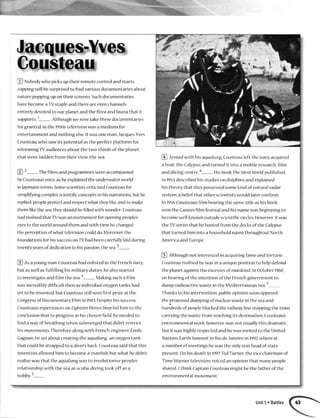 @ ruoUoay*hopicksuptheirremotecontrolandstarts
zappingwill besurprisedto findvariousdocumentariesabout
naturepoppingupontheir screensSuchdocumentaries
havebecomeaTVstapleandthereareevenchannels
entirelydevotedto ourplanetandthe floraandfaunathat it
supports.1- Althoughwenowtakethesedocumentaries
forgranted,in the 1950stelevisionwasamediumfor
elltertainmentandnothingelse.It wasoneman,Jacques-Yves
Cousteau,who sawits potentialasthe perfectplatformfor
irTformingTVaudiencesaboutthe two-thirdsof the planet
that werehiddenfrom their view:the sea
@
2- rtre films andprogrammeswereaccompanied
byCousteausvoice,asheexplainedthe underwaterworld
in layman'sterms SomescientistscriticisedCousteaufor
simplifyingcomplexscientificconceptsin hisnarrations,but he
replied:peopleprotcctandrespectwhatthcylike,andto make
themlikethesea,theyshouldbefllledwith wonder.'Cousteau
hadrealisedthatTVwasaninstrumentfor openingpeoples
eyesto theworldaroundthemandwith timc hechanged
theperceptionofwhattelevisioncoulddo Moreover,the
foundationsfor hissuccessonTVhadbeencarefullylaidduring
nventyyedrsofdedicationto hispassion,thesea3-
@ AsayoungmanCousteauhadenlistedin the Frenchnavy
but aswellasfulfillinghismilitarydutics,healsostarted
to investigateandfilm the sea"- Makingsuchafilm
wasincrediblydifficultthen asindividualoxygentankshad
yetto beinvented,but Cousteaustillwon first prizeat the
Congressof DocumentaryFilmin 1943Despitehissuccess,
Cousteau'sexperiencesonEighteenMetresDeepledhim to the
conclusionthat to progressin hischosenfield,heneededto
finda wayof breathingwhensubmergedthat didn'trestrict
hismovementsThereforealongwith Frenchengineer,Emile
Gagnan,hesetaboutcreatingthehqualung',anoxygentank
that couldbestrappedto adiver'sbackCousteausaidthat this
inventionallowedhim to becomea'manfish'butwhat hedidn't
realisewasthat the aqualullgwasto revolutionisepeople's
relationshipwith the seaasscuba-divingtook off asa
hobby.5-
@ Rrmedwith hisaqualung,Cousteauleft the navy,acquired
aboat,the Calypso,andturned it into a mobileresearch,fllm
anddivingcentre6- HisbookTheSilentWorld,published
in 1953,describedhisstudieson dolphinsandexplained
histheorythat theypossessedsomekindofnatural radar
system,abeliefthat otherscientistswouldlaterconfirm
In 1956Cousteausfilm bearingthe sametitle ashisbook
wonthe Cannesfilm festivalandhisnarnewasbeginningto
becotnewell-knownoutsidescientificcirclesHorvever,itwas
theTVseriesthat hehostedfrom the decksofthe Calypso
that turnedhim into a householdnamethroughoutNorth
AmericaandEurope
@ etttroughnot interestcdin acquiringfameandfortune,
Cousteaurealisedhewasin a uniquepositionto helpdefend
the planetagainstthe excessesof mankind In October1960,
onhearingofthc intentionofthe Frenchgovernmentto
dumpradioactivewastein the MediterraneanSca,7
Thanksto hisintervention,publicopinionsoonopposed
theproposeddumpingof nuclearwastein the seaand
hundredsof peopleblockedthe railwaylinestoppingthe train
carryingthe wastefrom reachingits destinationCousteau's
environmentalwork,howcver,wasnot usuallythisdramatic,
but it washighlyrespectedandhewasinvitedto the United
NationsEarthSummitin RiodeJaneiroin 1992,whcreat
a numberof meetillgshewasthe onlynon-headof state
present.Onhisdeathinl997,TedTurner,thevicechairmanof
TimeWarnertelevision,voicedanopinionthat manypeople
shared:'lthink CaptainCousteaumight bethe fatherof the
environmentalmovement'
Unit5oBattles
 