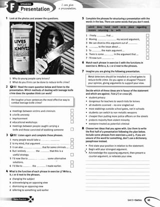 I cang[ve
preseMatLovt.
1 tookatthephotosandanswerthequestions.
1 Whydoyoungpeoplecarryknives?
2 Whatdoyouthinkcanbedonetoreduceknifecrime?
Sff:t Readtheexamquestionbelowandlistentothe
presentation.Whichmethodsofdealingwithteenageknife
crimedoesthespeakerthinkcanwork?
a meetingsbetweenvictimsandcriminals
b a knifeamnesty
c imprisonment
d educationalworkshoos
e meetingsbetweenpeoplecaughtcarryinga
knifeandthoseconvictedofstabbingsomeone
O S! Listenagainandcompletethesephrases.
1 manypeoplewouldtakea- -
Completethephrasesforstructuringa presentationwiththe
wordsinthebox.Therearesomewordsthatyoudon'tneed.
1 |freely- that...
2 Moving- mysecondargument,
3 Wecandismissthisargumentoutof-
4 - totheissueabout...
5 To- themainargument...
6 Thereissome intheargumentthat...
7 I'llnowturn-...
Matcheachphraseinexercise5withthefunctionsin
exercise4.Writea,b,cord nexttothephrases.
lmagineyouaregivingthefollowingpresentation.
Metaldetectorsshouldbeinstalledatschoolgatesto
reduceknifecrime.Doyouagreeordisagree?Present
youropinion,givingargumentstosupportyourview.
Decidewhichoftheseideasareinfavourofthestatement
andwhichareagainst.Tick(/) orcross(,X).
. studentprivacy
. dangerousforteachersto searchkidsforknives
r allstudentsscanned- no-onesingledout
. moststabbingsoutsideschoolgates,notinschools
r studentscanswitchtonon-metallicweapons
o cheaperthanputtingmorepoliceofficersonthestreets
r protectsmajorityfromviolentminority
. everyonetreatedaspotentialcriminal
Choosetwoideasthatyouagreewith.Usethemto write
thefirsthalfofa presentationfollowingtheplanbelow.
Includesomephrasesfromexercises4 and5.lfyouare
unsureofthewordforsomething,don'tusea dictionary,
paraphraseinstead.
Firststateyourpositioninrelationtothestatement.
Beginwithyourstrongestargument.
Acknowledgetheopposingargument,thenpresenta
counter-argument,orreiterateyourview.
n
n
tr
n
x
T
n
2
3
4
5
a
a
a
I
tr
T
!
T
T
n
T
tr
I
n
n
4
tomymind,thatargument- -
itcanalso- - thatforsomecriminals....
ButI entirely- the- thatthisisa
usefulstrategy.
I'dnowtiketo- somealternative
solutions.
5 I'dtiketo- the- | madeearlier.
Whatisthefunctionofeachphraseinexercise3?Writea,
b,cord nexttothephrases.
a changingthesubiect
b acknowledginganopposingview
c dismissinganopposingview
d referringtosomethingsaidearlier
Presentation
Aretougherprisonsentencesthemosteffectivewayto
combatteenageknifecrime?
@i Unit5r Battles
 