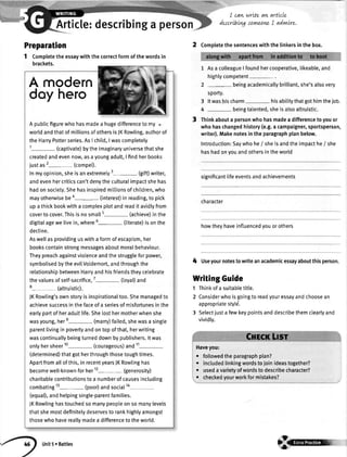 Article:describinga
Preparation
1 Completetheessaywiththecorrectformofthewordsin
brackets.
I carv
describtvg
v'/rLteaw qrtLcle
fiwrLoneI advwLre.
3
Asa colleagueI foundhercooperative,likeable,and
highlycompetent- .
beingacademicallybrilliant,she'salsovery
sporTy.
3 ltwashischarm hisabititythatgothimtheiob.
4 - beingtalented,sheisalsoaltruistic.
Thinkabouta personwhohasmadeadifferencetoyouor
whohaschangedhistory(e.9.a campaigner,sportsperson
writer).Makenotesintheparagraphplanbelow.
Introduction:Saywhohe/ sheisandtheimpacthe/ she
hashadonyouandothersintheworld
significantlifeeventsandachievements
character
howtheyhaveinfluencedyouorothers
4 Useyournotestowriteanacademicessayaboutthisperson.
WritingGuide
1 Thinkofa suitabletitle.
2 Considerwhoisgoingtoreadyouressayandchoosean
appropriatestyld.
3 Selectjustafewkeypointsanddescribethemclearlyand
vividly.
Haveyou:
. followedtheparagraphplan?
. includedtinkingwordstojoinideastogether?
. usedavarietyofwordstodescribecharacter?
. checkedyourworkformistakes?
2 Completethesentenceswiththelinkersinthebox.
A modern
doy hero
A pubticfigurewhohasmadea hugedifferenceto my .
worldandthatofmillionsofothersisJKRowling,authorof
theHarryPotterseries.AsI child,Iwascompletely
'r- (captivate)bytheimaginaryuniversethatshe
createdandevennow,asayoungadult,| findherbooks
iustas2- (compet).
lnmyopinion,sheisanextremely3- (gift)writer,
andevenhercriticscan'tdenytheculturalimpactshehas
hadonsociety.Shehasinspiredmittionsofchildren,who
mayotherwisebeo- (interest)inreading,to pick
upathickbookwitha complexplotandreaditavidlyfrom
coverto cover.Thisisnosmall5- (achieve)inthe
digitalagewelivein,where6- (literate)isonthe
decline.
Aswellasprovidinguswitha formofescapism,her
bookscontainstrongmessagesaboutmoralbehaviour.
Theypreachagainstviolenceandthestruggleforpower,
symbotisedbytheevilVoldemort,andthroughthe
relationshipbetweenHarryandhisfriendstheycelebrate
thevaluesofself-sacrifice,7- (toyal)and
8- (attruistic).
JKRowling'sownstoryisinspirationaltoo.Shemanagedto
achievesuccessinthefaceofa seriesofmisfortunesinthe
earlypartofheradultlife.Shelosthermotherwhenshe
wasyoung,here- (marry)failed,shewasa single
parentlivinginpovertyandontopofthat,herwriting
wascontinuallybeingturneddownbypublishers.ltwas
onlyhersheer10- (courageous)and11-
(determined)thatgotherthroughthosetoughtimes.
Apartfromaltofthis,inrecentyearsJKRowlinghas
becomewell-knownforher12-
Generosity)
charitablecontributionstoa numberofcausesincluding
combating13- (poor)andsocial1a
(equal),andhelpingsingle-parentfamilies.
,|KRowlinghastouchedsomanypeopleonsomanylevels
thatshemostdefinitelydeservesto rankhighlyamongst
thosewhohavereallymadea differencetotheworld.
Unit5r Battles
 