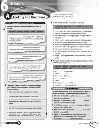 Completethedictionarydefinitionswiththeverbsin
thebox.
1 saywhatyouthinkwillhoppen
in thefuture,basedoninformationandoftenusing
scientificmethods
Substitutethewordpredidinthesentencesbelow
withthemostappropriatewordfromexercise1 in
theconectform.
1 Moretorrentialrainispredictedfortonight.
2 TheexamwasloadseasierthanI predicted.
Unemploymentispredictedto riseinthecoming
years.
4 Wedon'tpredictfurtherchangesto thetirnetable.
ThewizardMerlinissaidto havepredictedthat
politicalstrugglewouldleadto Britain'sdecline.
I cawspecwlateand vwakL
predLctLowabout thefiture.
3 Insertthewordsintheboxintothesentences.
I can'tseemyralfgettingmarriedbeforeI'mtwenty-five.
He'ssetsightsonbecominga commercialpilot.
I'mnotpinningmyhopesgettingmydrivingtestbefore
nextyear.
I don'tseemybrotherleavinghomeintheforeseeable.
AtthemomentI'mworkingimprovingmygrades.
lfIsucceedgettinga part-timejob,I'tlsaveupfora holiday.
lfmyptanscomenothing,I'llhavetorethinkmyaims.
He'sdeterminedhavehisownbusiness.
It'shardtogetintofilmdirectingbutI'mgoingtogiveit
I'vegot.
lflgetagooddegreeI'ltbeina bettertoearna decent
salary.
Completethephrasesforexpressingdoubtanduncertainty
withthewordsinthebox.
1 lt's- to say,really...
2 | don't- I'll...
3 lt's- thatI'll...
4 -that...
5lmay
6 lt'sanyone's- what...
7 | could ina numberof
Lookingintothefuture
l
A
1
2
3
4
5
6
7
I
9
10
4
Completethequotationsusingthecorrectfuturetenseof
tte verbin brackets.Somesentencesmaybepassive.
1 Afterallissaldanddone,a lotmore than
done.Anonymous(say)
2 We'vegotto haveadreamifwe a dream
cometrue.DenisWaitley(make)
3 Inthefutureeveryone famousforfifteen
minutes.AndyWarhol(be)
4 lVhatmaybedoneatanytime, atnotime.
Scottishproverb(do)
5 Gatheryerosebudswhileyemay,Oldfime isstill
a-flying:Andthissameflowerthatsmilesto-day
To-morrow . RobertHenick(die)
F'*q!&* Unit6 r Dreams
 