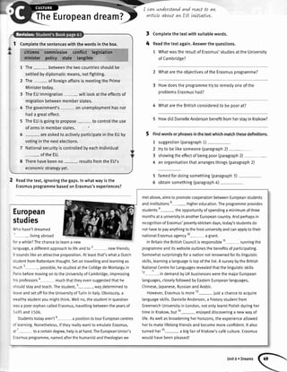 I I ca,aunderstandand roactto aw
TheEuropeand feam ? t
arficleaboutawEtt.Lnt"tLattve.
1 Completethe sentenceswith the wordsin the box.
citizens commitsion conflict legrslation
minister policy state Angible,,,t.t.i::tlr:...',,
1 The- betweenthetwocountriesshouldbe
settledbydiplomaticmeans,notfighting.
2 The- of foreignaffairsis meetingthe Prime
Ministertoday.
3 TheEUimmigration wilttookattheeffectsof
migrationbetweenmemberstates.
4 Thegovernment's on unemploymenthasnot
hada greateffect.
5 TheEUisgoingto propose to controlthe use
of armsin memberstates.
areaskedto activelyparticipatein the EUby
votingin the nextelections.
NationaIsecurityis controtledbyeachindividual
ofthe EU.
Therehavebeenno resultsfromthe EU's
economicstrategyyet.
Readthe text,ignoringthe gaps.In whatwayis the
Erasmusprogrammebasedon Erasmus'sexperiences?
Completethetextwithsuitablewords.
Readthetextagain.Answerthequestions.
1 WhatwastheresultofErasmus'studiesattheUniversitv
ofCambridge?
2 Whataretheobfectivesofthe Erasmusprogramme?
Howdoesthe programmetryto remedyoneofthe
oroblemsErasmushad?
4 Whatarethe Britishconsideredto be ooorat?
5 HowdidDanielleAndersonbenefitfromherstavin Krakow?
5 Findwordsorphrasesinthetextwhichmatchthesedefinitions.
1 suggestion(paragraph1)
2 trytobetikesomeone(paragraph2)-
3 showingtheeffectofbeingpoor(paragraph2)-
4 anorganisationthatarrangesthings(paragraph2)
5 famedfordoingsomething(paragraph3)
5 obtainsomething(paragraph4)
3
4
European
studies
,',hohasn'tdreamed
livingabroad
':r awhile?Thechanceto learna new
:'rguage,a differentapproachto lifeandto 2 newfriends;
: soundslikeanattractiveproposition.Atleastthat'swhata Dutch
.:JdentfromRotterdamthought.Setontravellingandlearningas
-uch 3- possible,hestudiedattheColl€gedeMontaiguin
:arisbeforemovingontotheUniversityofCambridge,impressing
- s professors*- muchthattheyevensuggestedthathe
='ouldstayandteach.Thestudent,5-, wasdeterminedto
:aveandsetofffortheUniversityofTurinin ltaly.Obviously,a
.,,ealthystudentyoumightthink.Wet[no,thestudentinquestion
.',asa poororphancalledErasmus,travellingbetweentheyearsof
'-495and1.506.
Studentstodayaren't6-a positiontotourEuropeancentres
:'learning.Nonetheless,iftheyreattywantto emutateErasmus,
:: -toa certaindegree,helpisathand.TheEuropeanUnion's
l'asmusprogramme,namedafterthehumanistandtheologianwe
metabove,aimsto promotecooperationbetweenEuropeanstudents
andinstitutions8- highereducation.Theprogrammeprovides
studentse- theopportunityofspendinga minimumofthree
monthsata universityinanotherEuropeancountry.Andperhapsin
recognitionofErasmus'povefi-strickendays,today'sstudentsdo
nothaveto payanythingtothehostuniversityandcanapplytotheir
nationaIErasmusagency'10- agrant.
InBritaintheBritishCouncitisresponsible11-, runningthe
programmeanditswebsiteoutlinesthebenefitsof participating.
Somewhatsurprisinglyfora nationnotrenownedforits[inguistic
skills,learninga tanguageistopofthelist.A surveybytheBritish
NationalCentreforLanguagesrevealedthatthetinguisticskitts
12-in demandbyUKbusinesseswerethemajorEuropean
languages,closelyfotlowedbyEasternEuropeanlanguages,
Chinese,Japanese,RussianandArabic.
However,Erasmusismore13-iust a chanceto acquire
languageskitls.DanietteAnderson,a historystudentfrom
GreenwichUniversityin London,notonlylearntPolishduringher
timein Krakow,butla- enloyeddiscoveringa newwayof
life.Asweltasbroadeningherhorizons,theexperiencealtowed
herto makelifelongfriendsandbecomemoreconfident.lt also
turnedher15- a bigfanof Krakow'scaf6culture.Erasmus
wouldhavebeenoleased!
Unit6 r Dreams
 