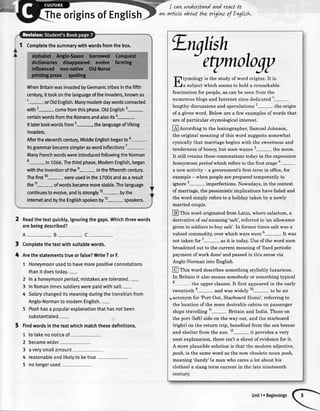 I cqw
qvLartlcle
understandand reqctto
qbout the ortgtw of Engltsl+.
heoriginsofEnglis
1 Completethesummarywithwordsfromthebox.
WhenBritainwasinvadedbyGermanictribesinthefifth
century,ittookonthelanguageoftheinvaders,knownas
1- orOldEnglish.Manymodemdaywordsconnected
with2- comeftomthisphase.OtdEnglish3-
certainwordsfromtheRomansandalsoitsa-.
lt latertookwordsftomt..----.-----------thelanguageofViking
invaders.
Aftertheeleventhcentury,MiddleEnglishbegantoo
ltsgrammarbecamesimpleraswordinflections7
-.
ManyFrenchwordswereintroducedfollowingtheNorman
8- in1066.Thethirdphase,ModernEnglish,began
withtheinventionofthee- inthefifteenthcentury.
Thefirst10-were usedinthe1700sandasaresult
the11- ofwordsbecamemorestable.Thelanguage
continuestoevolve,andisstrongly12- bythe
IntemetandbytheEnglishspokenby13- speakers.
2 Readthetextquickly,ignoringthegaps.Whichthreewords
arebeingdescribed?
A- B- C
Completethetextwithsuitablewords.
Arethestatementstrueorfalse?WriteTorF.
7 Honeymoonusedto havemorepositiveconnotations
thanit doestoday.-
2 lnahoneymoonperiod,mistakesaretolerated.-
3 InRomantimessoldierswerepaidwithsalt.-
4 Salarychangeditsmeaningduringthetransitionfrom
Anglo-Normanto modernEnglish.-
5 Poshhasa popularexplanationthathasnotbeen
substantiated.-
5 finOwordsinthetextwhichmatchthesedefinitions.
1
2
3
4
5
totakenonoticeof
becamewider
averysmallamount
reasonableandtikelyto betrue
,
t
[l
tvmoloevis the study of word origins. It is
| ' / a subiectwhich seemsto hold a remarkable
fascination for people,as can be seenfrom the
numerousblogsand Internet sitesdedicated1-
lengthy discussionsand speculations 2- the origin
of a given word. Below are a few examplesof words that
are of particular etymologicalinterest.
@According to the lexicographer,SamuelJohnson,
the original meaningof this word suggestssomewhat
cynically that marriage begins with the sweetnessand
tendernessof honey,but soonwanes 3
- the moon.
It still retains thoseconnotationstoday in the expression
honeymoon periodwhich refers to the first stagea-
a new activity - a government'sfirst term in office,for
example- when peopleare prepared temporarily to
ignore 5- imperfections.Nowadays,in the context
of marriage, the pessimisticimplications have faded and
the word simply refers to a holiday taken by a newly
married couple.
@ fnis word.originated from Latin, where salarium, a
derivative of sa-lmeaning'salt', referred to 'an allowance
given to soldiersto buy salt'. In former times salt was a
valued commodity,over which wars were 6-. It *u"
not taken for 7
- as it is today.Use of the word soon
broadenedout to the current meaning of'fixed periodic
payment of work done'and passedin this sensevia
Anglo-Norman into English.
@ fnis word describessomethingstylishly luxurious.
In Britain it alsomeanssomebodyor somethingtypical
8 the upper classes.It first appearedin the early
twentieth
g-
and was widely 10- to be an
r acronym for 'Port Out, Starboard Home', referring to
the locationof the more desirablecabinson passenger
shipstravelling 11- Britain and India. Thoseon
the port Oeft)sideon the way out, and the starboard
kight) on the return trip, benefited from the seabreeze
and shelterfrom the s.,n.12- it providesa very
neat explanation,there isn't a shredofevidencefor it.
A more plausible solution is that the modern adjective,
posh, is the sameword as the now obsoletenoun posh,
meaning'dandy'(a man who caresa lot about his
clothes) a slang term current in the late nineteenth
century.
nolongerused
Unit1oBeginnings
 