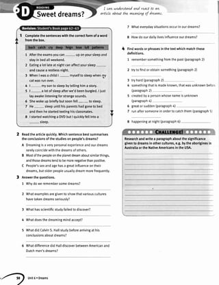 Sweetdreams?
Readthearticlequickly.Whichsentencebestsummarises
theconclusionsofthestudiesonpeople'sdreams?
A Dreamingisaverypersonalexperienceandourdreams
rarelycoincidewiththedreamsofothers.
Mostofthepeopleontheplanetdreamaboutsimilarthings,
andthosedreamstendto bemorenegativethanpositive.
People'ssexandagehasa greatinfluenceontheir
dreams,butolderpeopleusuallydreammorefrequently.
Answerthequestions.
1 Whydoweremembersomedreams?
I can nnderstandanl re.actto an
artLcleabouttthe vneaww of dreavns.
giventoshowthatvariouscuttures
seriously?
7 Whateverydaysituationsoccurinourdreams?
8 Howdo ourdailvlivesinfluenceourdreams?
Findwordsorphrasesinthetextwhichmatchthese
definitions.
1 remembersomethingfromthepast(paragraph2)
2 trytofindorobtainsomething(paragraph2)
tryhard(paragraph2)
somethingthatismadeknown,thatwasunknownbefo':
(paragraph2)
createdbya personwhosenameisunknown
(paragraph4)
greatorsudden(paragraph4)
runaftersomeoneinordertocatchthem(paragraph5)
8 happeningat night(paragraph6)
Researchandwritea paragraphaboutthesignificance
giventodreamsinothercultures,e.g.bytheaboriginesin
AustraliaortheNativeAmericansintheUSA.
..*__-_*.--.--**
l+
3
4
6
7
2
3
Whatexamplesare
havetakendreams
3 Whathasscientificstudvfailedto discover?
4 Whatdoesthedreamingmindaccept?
Whatdid CalvinS.Hallstudybeforearrivingat his
conclusionsaboutdreams?
Whatdifferencedid HalldiscoverbetweenAmericanand
Dutchmen'sdreams?
Completethesentenceswiththecorrectformofaword
fromthebox.
Aftertheexamsyoucan- uponyoursleepand
stayinbedaltweekend.
Eatinga lotlateatnightcanaffectyoursleep
andcausea restlessnight.
Whenlwasa childl- myselftosleepwhenmy
catwasrunover.
l- mysonto sleepbytellinghima story.
|- a lotofsleepafterwe'dbeenburgled.I iust
layawakelisteningforstrangesounds.
Shewokeupbrieftybutsoonfett- tosleep.
He- sleepuntilhisparentshadgonetobed
andthenhestartedtextinghisclassmates.
I startedwatchinga DVDbutI quicktyfellintoa
_ steep.
4
5
6
7
,.4) unit6'Dreams
 