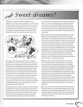 S Sweet{re
@ Ud you havea dream lastnight?Orperhapsit wasa
nightmare? The answer is almost certainly yes',but don't worry if
you can'trememberwhatyou dreamedabout,becauseresearch
hasshown that we forget approximately95%of all our dreanrs
upon waking However,whether we remember them or not,
or1averagewe spendabout two hours everynight dreaming,
lneaningthat sixyearsof ourlivesarc slrentin a dream state
@ Despiteour poor mcmories when it comesto recalling
dreams,there are somethat we do remember,often becauseof
their strangeor disturbing cor4tentIt isthen that we beginto
rvonderabout their mcaningand we start seekinganswersThis
isa perfectlynatural responseand throughout history people
haveendeavouredto interpret the meaningof dreams Some
cultures haveseenthem asmessagesfrom God,and the Bible
presents lots of dreams asexamplesof the revelation of God's
rvill.Otherculturessuchasthe Greeksencouragedsickpeople
to sleepin sacredtemples in the hope of receivingaturing
dream'from the godswhilst they iested And at thc turn of the
ttventieth centurypsychiatristssuchasSigmundFreudand Carl
Jungclaimedthat dreamswerea linkbctween the conscious
arrdsubconsciousparts of the mind
@ today dreamsarethe subjectoffrequent scientificstudy and
the Internet isfull of pageswhereyou canfind commoh dreams
interpreted,but the truth of the matter isthat we still dont really
know whywe dream However,researchhasbeenableto show
that our dreamshavesimilar characteristics In a stuclyby the
funerican psychiatrist and dream researcherJ Allan Hobson,
five common dream characteristics were identifled. Hefound that
dreams often involve strong emotions and unusual sensations
suchasfalling Hediscoveredthat they are illogical and mix up
time, peopleand placesbut are acceptedby the dreaming mind
no matter how strange they are.Finally,and this won't come asa
surpriseto anybody,hesawthat dreamsarequicklyforgotten by
most people
fO In another study by the American psychologistCalvinS.Hall
which was carried out during a forty-yearperiod, over 50,000
dream reports'from children,university students and adults from
all around the world were collected Hiscollaborators were asked
to write anor4ymousdream diaries assoon astheywoke up;some
of them were completed over decadesFrom this material Hall
was ableto draw some interestirlg conclusionsabout dreams In
the first place,peoplefrom very different placesaround the world
generallyhavesimilardream experiencesThe most frequently
experiencedemotion in dreams was anxiety,and negativefeelings
were more common in dreams than positive ones.However,
when it cameto extremely strorlg emotions,there were sharp
differences,with 50q"of Americdnmen experiencingdggressionin
dreamscomparedto only327"ofDutchmen
@ Hall alsodiscoveredthat the world tends to dream about
the samethings Situations related to school,work and family
life were frequent aswere physicalexperiencessuchasfalling,
beingchased,not beingableto moveand havingyourteeth pulled
out Other universal dreams included falling in lovewith people
you hardly know embarrassing momehts and arriving late for
events However.while Hall found that we dream about the same
things,he alsocameto the conclusionthat what we dream about
is greatly influenced by what is going on in our waking lives
Personalrecent experienceswere often incorporated into people's
dreaihs and after analysingthe diariesrecorded overyearsand,
in somecases,decades,Hallfound that the changesin the content
of people'sdreamsmatchedthe changesthat occurredin their
waking lives.
@ Sowhile the scientificworld isstill ur4sureaboutthe purpose
of dreams,a largebody of researchhas managed to remove some
of the mystery from dreaming It would seemthat most of us are
having very similar nocturnal experiencesbut despitethat people
around the world will continue to find a wide rangeof different
interpretations for them
Unit6 r Dreams
 