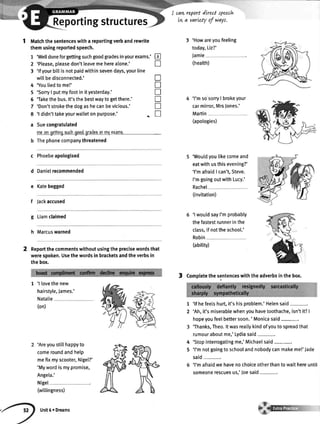 ortingstructures
cart report dired speetlt
tw a varLetyof ways,
1 ttttatchthesentenceswitha reportingverbandrewrite
themusingreportedspeech.
'Welldoneforgettingsuchgoodgradesinyourexams.'
'Please,pleasedon'tleavemeherealone.'
'lfyourbittisnotpaidwithinsevendays,yourline
wittbedisconnected.'
'Youliedtome!'
'Sorry| putmyfootin ityesterday.'
'Takethebus.lt'sthebestwaytogetthere.'
'Don'tstrokethedogashecanbevicious.'
'l didn'ttakeyourwal[etonpurpose.' +
Suecongratulated
mconocttinoauchooodoradesinmvgtami.
Thephonecompanythreatened
c Phoebeapologised
d Danielrecommended
e Katebegged
f Jackaccused
g Liamclaimed
h Marcuswarned
Reportthecommentswithoutusingtheprecisewordsthat
werespoken.Usethewordsin bracketsandtheverbsin
thebox.
3 'Howareyoufeeling
today,Liz?'
Jamie
(health)
'l'msosorry| brokeyour
carmirror,MrsJones.'
Martin
(apologies)
'Woutdyoulikecomeand
eatwithusthisevening?'
'l'mafraidI can't,Steve
I'mgoingoutwithLucy.'
Rachel
(invitation)
'l wouldsayI'mprobably
thefastestrunnerinthe
class,
Robin
if nottheschoo[.'
(ability)
3 Completethesentenceswiththeadverbsinthebox.
7
2
3
tr
n
n
n
tr
T
tr
n
4
5
6
7
8
a
1 'l lovethenew
hairstyle,James.'
Natalie
(on)
'Areyoustitthappyto
comeroundandhelp
mefixmyscooter,Nigel?'
'Mywordismypromise,
Angela.'
Nigel
(wittingness)
Unit6r Dreams
1
2
4
5
'lf hefeelshurt,it'shisproblem.'Helensaid
'Ah,it'smiserablewhenyouhavetoothache,isn'tit?|
hopeyoufeelbettersoon.' Monicasaid-.
'Thanks,Theo.ltwasreallykindofyoutospreadthat
rumouraboutme,'Lydiasaid
'Stopinterrogatingme,'Michaelsaid-.
'l'mnotgoingtoschoolandnobodycanmakeme!'Jade
said-.
'l'mafraidwehavenochoiceotherthantowaithereuntil
someonerescuesus,'loesaid-.
 