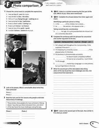 Photocomparison
I cavtcom,pare,
and reactto a
coWrast
phtto,
1 Choosethecorrectwordtocomptetetheexpressions.
1 |wasontopof/ overthemoon.
2 |wasthrilledtobits/ theskies.
3 | feltasif Iwasflyingthrough/ walkingonair.
4 |wasjumpingforioyI joyfulness.
5 ltwasa dreamcome/ comingtrue.
5 ltwassuchhonour/ anhonour.
7 lwasontopoftheearth/ world.
8 | couldn'tbelieve/ betievein myluck.
Lookatthephotos.Whatisremarkableaboutwhatthey
haveachieved?
Photo1
Photo2
Readthetaskandlistthereasonswhypeopleundertake
thesekindsofchallenge.
Thesephotosshowpeoplewhohaveachieveda lifelong
dream.Saywhatyouthinkmotivatedthem,andwhich
ofthetwofacedthemostchallengesalongtheway.
Photo1 8
'O12 Listentoastudentansweringthefirstpartofthe
task.Whichofyourideaswerementioned?
:{}:$a:tCompletethephrasesbelowthenlistenagainand
check.
ldentifyinga particularpersonorthing
1 Inthe oftheclimber,heisclearly...
2 As- thewoman,sheappearstobe...
Takingsomethingintoconsideration
3 - herage,it'squitepossiblethatshemissedout
ona universityeducation
Completethesentenceswiththephrasesforconcession
andcounter-argumentinthebox.
He'splayedwellthroughoutthechampionship.I'dbe
surprisedifhewonit-.
I'menjoyingmyuniversitycourse. , I'llbe
pleasedwhenit'sfinished.
Hisbusinessisphenomenallysuccessfu[,
hedoesn'tseemcompletetyfulfitted.
I'dlovetoruna marathon,I don'tthink
I'mfitenough.
5 , masteringa languageisa slowprocess,
butyou'llgetthereintheend.
Writethesecondpartofthedescriptiondescribing
whichofthetwofacedthemostchallengesandwhy.Use
coniunctionsfromexercise6.
:.$ffi Listento thesecondpartofthetask.Howsimilaris
it towhatyouwrote?
Photo2
Unit6 eDreams
 