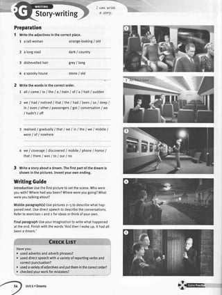 Story-writing
cawwrLte
oi,ttlrY.
Preparation
1 writetheadlectivesinthecorrectplace.
1 atallwoman strange-looking/ old
2 a longroad dark/ country
3 dishevelledhair grey/ long
4 a spookyhouse stone/ old
Writethewordsin thecorrectorder.
1 atl/ came/to/the I a I trainI ofI a I haltI sudden
we/ had/ noticedI thatI the/ had/ beenI soI deepI
in/ even/ other/passengers/ got/ conversation/ we
/ hadn't/ off
realised/ graduallyI that1we/ in/ the/ we/ middle/
were/ of/ nowhere
we/ coverage/ discovered/ mobile/ phoneI horrorI
that/ thereI wasI to/ our/ no
3 Writea storyabouta dream.Thefirstpartofthedreamis
showninthepictures.Inventyourownending.
WritingGuide
IntroductionUsethefirstpictureto setthescene.Whowere
youwith?Wherehadyoubeen?Wherewereyougoing?What
wereyoutalkingabout?
Middleparagraph(s)Usepicturesz-5 todescribewhathap-
penednext.Usedirectspeechtodescribetheconversations.
Refertoexercisesr andz forideasorthinkofyourown.
FinalparagraphUseyourimaginationtowritewhathappened
attheend.Finishwiththewords'AndthenIwokeup.lt hadall
beena dream.'
o usedadverbsandadverbphrases?
.useddirectspeechwithavarietyofreportingverbsand
correctpunctuation?
. usedavarietyofadiectivesandputthemintheconectorder?i
: :_T1.d V"urworkformistakes?__
Unit6 r Dreams
{we
 