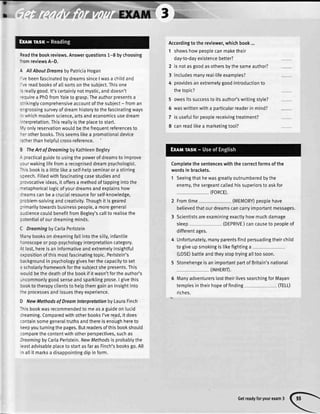 ,V
n
Readthe bookreviews.Answerquestions1-8 bychoosing
rom reviewsA-D.
 AllAboutDreamsbyPatriciaHogan
,e beenfascinatedbydreamssinceI wasa childand
'.e readbooksofa[[sortsonthesubiect.Thisone
-
'eallygood.lt'scertainlynotmystic,anddoesn't
-:quirea PhDfromYateto grasp.Theauthorpresentsa
.:'ikingtycomprehensiveaccountof thesubject- froman
='grossingsurveyof dreamhistoryto thefascinatingways
- whichmodernscience,artsandeconomicsusedream
-terpretation.Thisreallyistheplaceto start.
','vonlyreservationwouldbethefrequentreferencesto
-er otherbooks.ThisseemsIikea oromotionaldevice
-a:herthanhetpfutcross-reference.
3 TheArt of Dreomingby KathleenBegley
- oracticalguideto usingthe powerof dreamsto improve
,rur wakinglifefroma recogniseddreampsychologist.
-'is bookisa Iittletikea setf-helpseminaror a stirring
.:eech.Fittedwithfascinatingcasestudiesand
:'ovocativeideas,it offersa methodof tappingintothe
-etaphoricallogicofyourdreamsandexplainshow
: reamscanbea cruciaIresourceforself-knowledge,
:roblem-solvingandcreativity.Thoughit is geared
: rimaritytowardsbusinesspeople,a moregeneral
'.rdience
couldbenefitfromBegley'scallto realisethe
: otentialof ourdreamingminds.
C DreamingbyCarlaPerlstein
',1anybookson dreamingfa[[intothesitty,infantile
- oroscopeor pop-psychologyinterpretationcategory.
-itlast,hereis aninformativeandextremelyinsightfut
:xpositionof thismostfascinatingtopic.Perlstein's
:ackgroundin psychologygivesherthecapacityto set
: scholarlyframeworkforthesubiectshepresents.This
;;ouldbethedeathofthe bookif it wasn'tfortheauthor's
-ncommonlygoodsenseandsparklingprose.I givethis
rookto therapyclientsto hetpthemgainan insightinto
:ie processesandissuestheyexperience.
D NewMethodsof Dreamlnterpretationby LauraFinch
-hisbookwasrecommendedto measa guideon lucid
:reaming.ComparedwithotherbooksI'veread,it does
:ontainsomegeneraltruthsandthereisenoughhereto
(eepyouturningthepages.Butreadersofthisbookshoutd
:omparethecontentwithotherperspectives,suchas
)reamingbyCarlaPerlstein.NewMethodsis probabtythe
eastadvisableplaceto startasfaras Finch'sbooksgo.All
n allit marksa disappointingdip in form.
Accordingto the reviewer,whichbook...
1 showshowpeoplecanmaketheir
day-to-dayexistencebetter?
2 is notasgoodasothersbythesameauthor?
3 includesmanyrea[-[ifeexamples?
4 providesan extremelygoodintroductionto
thetooic?
5 owesitssuccessto itsauthor'swritingstyle?
5 waswrittenwitha oarticularreaderin mind?
7 is usefuIforpeoplereceivingtreatment?
8 canread[ikea marketingtoo[?
Completethe sentenceswith the correctformsof the
wordsin brackets.
1 Seeingthathewasgreatlyoutnumberedbythe
enemy,thesergeantcalledhissuperiorsto askfor
(FORCE).
2 Fromtime (MEMORY)peoplehave
believedthatourdreamscancarryimportantmessages.
3 Scientistsareexaminingexactlyhowmuchdamage
sleep (DEPRIVE)cancauseto peopleof
differentages.
4 Unfortunately,manyparentsfindpersuadingtheirchild
to giveup smokingis likefightinga
(LOSE)battteandtheystoptryingalltoosoon.
5 StonehengeisanimportantpartofBritain'snational
(rNHERrr).
6 ManyadventurerstosttheirlivessearchingforMayan
templesin theirhopeof finding
riches.
(TELL)
Getreadyforyourexam3
 