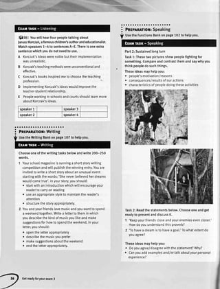 6) t+ Youwillhearfourpeopletalkingabout
JanuszKorczak,afamouschildren'sauthorandeducationalist.
Matchspeakers1-4 tosentencesA-E.Thereisoneextra
sentencewhichyoudonotneedto use.
A Korczak'sideaswerenobtebuttheirimolementation
wasunrealistic.
B Korczak'steachingmethodswereunconventionaland
effective.
C Korczak'sbooksinspiredmetochoosetheteaching
orofession.
D lmplementingKorczak'sideaswouldimprovethe
teacher-studentrelationship.
E Peopleworkinginschoolsandcourtsshouldlearnmore
aboutKorczak'sideas.
speaker1 speaker3
speaker2 speaker4
ao lo oa a a oao o a aaa oo aaa a
i Pnrmnnmor:writinga
Chooseoneofthewritingtasksbelowandwrite200-250
words.
1 Yourschoolmagazineisrunninga shortstorywriting
competitionandwil[pubtishthewinningentry.Youare
invitedtowritea shortstoryaboutanunusualevent
startingwiththewords:'Sheneverbelievedherdreams
woutdcometrue'.Inyourstory,youshould:
. startwithanintroductionwhichwillencourageyour
readertocarryonreading
. useanappropriatestytetomaintainthereader's
attention
. structurethestoryappropriately.
2 Youandyourfriendslovemusicandyouwanttospend
aweekendtogether.Writea lettertotheminwhich
youdescribethekindofmusicyoulikeandmake
suggestionsforhowtospendtheweekend.Inyour
letter,youshould:
. opentheletterappropriatety
. describethemusicyouprefer
o makesuggestionsabouttheweekend
r endtheletterappropriatety.
oa oa oa o a a o aa t a aa a a a oa
Pnrplnnttor: Speaking
Part2:Sustainedlongturn
Task1:Thesetwopicturesshowpeoplefightingfor
something.Compareandcontrastthemandsaywhyyou
thinkpeopledosuchthings.
Theseideasmayhelpyou:
. people'smotivation/reasons
. conseqLlences/resultsofouractions
. characteristicsofpeopledoingtheseactivities
Task2:Readthestatementsbelow.Chooseoneandget
readyto presentanddiscussit.
1 'Keepyourfriendscloseandyourenemiesevencloser.
Howdoyouunderstandthisproverb?
2 'Tohavea dreamistohaveagoa[.'Towhatextentdo
youagree?
Theseideasmayhelpyou:
. Doyouagree/disagreewiththestatement?Why?
. Canyouaddexamplesandlortalkaboutyourpersonal
experience?
a
a
o
a
UsetheFunctionsBankonpage102to helpyou.
J!a
UsetheWritingBankonpage107to helpyou.
Getreadyforyourexam3
 