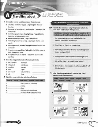 Travellingabout
Choosethecorrectwordto completethesentences.
1 Columbuswentonavoyage/ pilgrimagetodiscover
America.
2 Tomorrowwe'regoingonafamilyouting/ iourneytothe
southcoast.
3 Sixmiltionpeoplemakethepilgrimage/ expeditionto
theshrineatLourdeseveryyear.
4 Wehadaweekendbreak/ tripinAmsterdam.
5 I'mlookingforuvardtoourtrip/ journeyto Naplesnext
month.
6 Howlongwasthejourney/ voyagebetweenLondonand
Liverpool?
7 Hewentonanexpedition/ a breaktotheWelshcoastto
studythegeologythere.
E Hekepta diaryofhistravels/ excursionroundSouth
EastAsia.
Solvetheanagramsto makeinformalequivalents.
1 verycrowded
2 exhausted
3 complain
4 food
5 rainheavily
6 sell
hanegvi
stetdhrea
ewnghi
ugbr
cbuetkndwo
tofg
I matchtheverbsintheboxwiththedefinitions.
: bea guideforsomeone
: delay
: land
: letsbstayatyourhome
: makea shortvisitsomewhere
I cat+talk aboutdffired
kLndsof travelandjournr-yr,
1
2
3
4
5
4 Rewritethesentencesusingthephrasalverbsinthe
box.Therearetwomorethanyouneed.
1 I'mnotgoingto lethertreatmebadlylikethat
withoutconsideringmyfeelings!
2
3
I vnetHarrybychanceonmywayhere.
CanItellyouaboutmyideasforCharlotte'spresent
to seewhatyouthink?
4
5
6
Don'tiustleavetheroomwhileI'mtalkingtoyou!
Ohno!Thethere'snoinkleftintheprinter!
Simon'sbeeninconsolablesinceMariasuddenlyleft
himlastweek.
Labelthepictureswithaverbfromthebox.There
aremoreverbsthanyouneed.
'I
2
,d
.ril?Yffirl8:h UnitT. rourneys
 