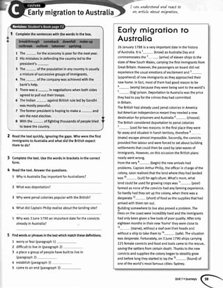 EarlymigrationtoAustralia
I Completethesentenceswiththewordsinthebox.
1 The- fortheeconomyispoorforthenextyear.
2 Hismistakesindefendingthecountryledtothe
president's
3 The- ofthepopulationinanycountryisusually
a mixtureofsuccessivegroupsofimmigrants.
4 The- ofthecompanywasachievedwiththe
bank'shelp.
5 Therewasa- innegotiationswhenbothsides
agreedto pullouttheirtroops.
6 Thelndian againstBritishruleledbyGandhi
wasmostlypeaceful.
7 Theformerpresidentishopingto makea- and
winthenextelection.
8 Withthe- offightingthousandsofpeopletried
to leavethecountry.
2 Readthetextquickly,ignoringthegaps.Whowerethefirst
immigrantstoAustraliaandwhatdidtheBritishexpect
themtodo?
Completethetext.Usethewordsin bracketsinthecorrect
form.
Readthetext.Answerthequestions.
1 WhyisAustraliaDayimportantforAustralians?
Whatwasdeportation?
WhywerepenalcoloniespopularwiththeBritish?
4 WhatdidCaptainPhitiprealiseaboutthelandingsite?
Whywas3 June7790animportantdatefortheconvicts
alreadyinAustralia?
Findwordsorphrasesinthetextwhichmatchthesedefinitions.
1 worryorfear(paragraph1)
2 difficulttolivein (paragraph2)
3 a placeagroupofpeoptehavebuitttolivein
(paragraph2)
4 establish(paragraph3)
5 cometoanend(paragraph3)
2
3
cawwnderstandand re.actto
avt,arttcle about rwgrattovt.
Eorlymigrofion to
Austrolio
26January1788isaveryimportantdateinthehistory
ofAustralia.ltis1- (know)asAustraliaDayand
commemoratesthe2- (anive)ofelevenshipstothe
stateofNewSouthWales,carryingthefirstimmigrantsfrom
GreatBritain.However,thepassengersonboarddidnot
experiencetheusualemotionsofexcitementand3-
(apprehend)ofnewimmigrantsastheyapproachedtheir
newhome.Infact,mostofthemhadgoodreasontobe
4-(worry) becausetheywerebeingsenttotheworld's
5- (big)prison.DeportationtoAustraliawastheprice
theyhadtopayforthecrimestheyhadcommitted
inBritain.
TheBritishhadalreadyusedpenalcoloniesinAmerica
butAmericanindependencemeanttheyneededa new
destinationforprisonersandAustralia6-(choose).
TheBritishconsidereddeportationtopenaIco]onies
7
- (use)fortworeasons:inthefirstplacetheywere
farawayandsituatedinharshterritory,therefore8-
(make)escapealmostimpossible.Secondly,theconvicts
providedfreelabourandwereforcedtosetaboutbuitding
settlementsthatcouldthenbeusedbylaterwavesof
immigrants.However,onthisoccasiontheBritishplans
nearlywentwrong.
Fromtheverye- (begin)thenewarrivalshad
problems.CaptainArthurPhitip,theofficerinchargeofthe
colony,soonrealisedthatthelandwheretheyhadlanded
was10- (suit)foragriculture.What'smore,what
tandcouldbeusedforgrowingcropswas11- (poor)
farmedasnoneoftheconvictshadanyfarmingexperience.
Sohardtyhadtheysetupthecolony,whentherewasa
desperate12-(short) offoodasthesuppliesthathad
arrivedwiththemranout.
Buitdingsomewheretolivealsoproveda problem.The
treesonthecoastwereincrediblyhardandtheimmigrants
hadonlybeengivenafewtoolsofpoorquality.Afteronly
eighteenmonthsintheirnew'home'theywerecloseto
13- (starve),withouta roofovertheirheadsano
withoutashiptotakethemto1a- (safe).Thesituation
wasdesperate.Fortunately,on3June1790shipscarrying
225femaleconvictsandfoodandtoolscametotherescue,
savingthesettlersfromcertaindeath.Thankstothenew
convictsandsuppliesthecolonybegantosteadilygrow
andbeforelongtheystartedtotaythe1s- (found)of
oneoftheworld'smostfamouscities:Sydney.
UnitZ.,ourneys
 