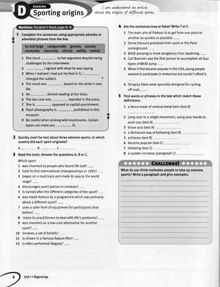 'Tr-"
portingorigin
Quicklyreadthetextaboutthreeextremesports.Inwhich
countrydideachsportoriginate?
A_B_C_
Readthetexts.AnswerthequestionsA,BorC.
Whichsport
1 wasinventedbypeoplewhofoundtifedull?-
2 hetditsfirstinternationalchampionshipsin1982?-
3 beganona mudtrackandmadeitswaytotheworld
stage?-
discouragesparticipationincontests?-
isnamedafterthedifferentcategoriesofthesport?-
wasmadefamousbya programmewhichwasprimarily
abouta differentsport?-
usesa saferformofequipmentforparticipantsthan
before?-
8 trainsitspractitionerstodealwithlife'sproblems?-
9 wasinventedasa low-costalternativeforanother
soort?-
10 involvesa setofbeliefs?-
77 isshowninafamousfeaturefitm?-
72 isoftenperformedillegally?-
I cawunderstqndatLarticle
aboutthz ortgLwof dffirew sports.
4 Arethesentencestrueorfalse?WriteTorF.
1 ThemainaimofParkouristogetfromonepointto
anotherasquicklyaspossible.-
2 SometraceurspractisedtheirsportintheParis
underground.-
3 BASEjumpingismoredangerousthanskydiving.-
4 CartBoenishwasthefirstpersontoaccomplishallfour
typesofBASEjump.-
5 WhenitfirstbecamepopularintheUSA,youngpeople
wantedtoparticipateinmotocrossbutcouldn'taffordit.
6 Stingraybikeswerespeciallydesignedforcycling
offroad.-
Findwordsorphrasesinthetextwhichmatchthese
definitions.
1 a fencemadeofverticalmetalbars(textA)
2 jumpoverina singlemovement,usingyourhandsto
pushyou(textA)
3
4
5
6
7
8
braveacts(textA)
a dishonestwayof behaving(textB)
achieves(textB)
becamepopular(textC)
imitating(textC)
a suddenincrease(paragraphC)
4
5
6
Completethesentencesusingappropriateadverbsor
adverbialphrasesfromthebox.
1 Shestuck- toherargumentdespitebeing
challengedbytheinterviewer.
2
3
I agreedwithwhathewassaying.
WhenI realisedI hadputmyfootinit,l-
changedthesubiect. t
4 Thenovelwas- basedonthewriter'sown
tife.
He- deniedreadingatherdiary.
Thelawcasewas reportedinthepress.
Sheis- opposedtocapitalpunishment.
Flashphotographyis prohibitedinthis
museum.
Becarefulwhenpickingwildmushrooms.Certain
typescanmakeyou- ilt.
5
6
7
8
Whatdoyouthinkmotivatespeopletotakeupextreme
sports?Writea paragraphandgiveexamples.
Unit1r Beginnings
 