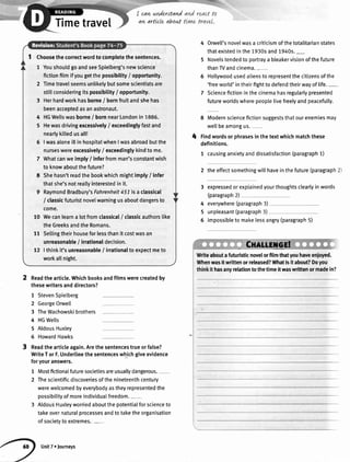 Timetravel
I cqn wnderstqnd
arLarttcle about
Choosethecorrectwordto completethesentences.
1 YoushouldgoandseeSpielberg'snewscience
fictionfi[mifyougetthepossibility/ opportunity.
2 Timetravelseemsunlikelybutsomescientistsare
stillconsideringitspossibility/ opportunity.
3 Herhardworkhasborne/ bornfruitandshehas
beenacceptedasanastronaut.
4 HGWellswasborne/ bornnearLondonin 1886.
5 Hewasdrivingexcessively/ exceedinglyfastand
nearlykilledusall!
6 |wasaloneillinhospitalwhenIwasabroadbutthe
nurseswereexcessively/ exceedingtykindto me.
7 Whatcanweimply/ inferfromman'sconstantwish
to knowaboutthefuture?
8 Shehasn'treadthebookwhichmightimply/ infer
thatshe'snotreallyinterestedinit.
9 RaymondBradbury'sFohrenheit451isa classical
/ classicfuturistnovelwarningusaboutdangersto
come.
10 Wecanlearna lotfromclassical/ classicauthorslike
theGreeksandtheRomans.
11 Setlingtheirhouseforlessthanit costwasan
unreasonable/ irrationaldecision.
12 |thinkit'sunreasonabte/ irrationalto expectmeto
workallnight.
4 Orwell'snoveIwasa criticismofthetotalitarianstates
thatexistedinthe1930sand1940s._
5 Novelstendedto portraya bleakervisionofthefuture
thanTVandcinema.-
6 Hollywoodusedalienstorepresentthecitizensofthe
'freeworld'intheirfighttodefendtheirwayoflife.-
7 Sciencefictioninthecinemahasregularlypresented
futureworldswherepeoplelivefreelyandpeaceful[y.
8 Modernsciencefictionsuggeststhatourenemiesmay
wellbeamongus.
4 findwordsorphrasesinthetextwhichmatchthese
definitions.
1 causinganxietyanddissatisfaction(paragraph1)
2 theeffectsomethingwillhaveinthefuture(paragraph2)
3 expressedorexplainedyourthoughtsclearlyinwords
(paragraph2)
everywhere(paragraph3)
unpleasant(paragraph3)
impossibleto makelessangry(paragraph5)
4
5
6
Readthearticle.Whichbooksandfilmswerecreatedby
thesewritersanddirectors?
1 StevenSpielberg
2 GeorgeOrwell
3 TheWachowskibrothers
4 HGWetts
5 AldousHuxley
6 HowardHawks
Readthearticleagain.Arethesentencestrueorfalse?
WriteTorF.Underlinethesentenceswhichgiveevidence
foryouranswers.
Mostfictionalfuturesocietiesareusuallydangerous.
Thescientificdiscoveriesofthenineteenthcentury
werewelcomedbyeverybodyastheyrepresentedthe
possibitityofmoreindividuatfreedom.-
AldousHuxleyworriedaboutthepotentialforscienceto
takeovernaturalprocessesandtotaketheorganisation
ofsocietytoextremes.-
7
2

Writeaboutafuturisticnovelorfilmthatyouhaveenjoyed.
Whenwasitwrittenorreleased?Whatisitabout?Doyou
thinkit hasanyrelationtothetimeitwaswrittenormadein?
Unit7. lourneys
 