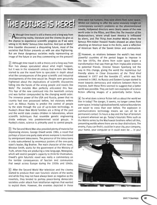)
)?i
-
@ / lthoughtimetravelisstitlatheoryanda longwayfrom
hbecoming reality,literatureandthecinemadogiveus
the chanceto experiencescientificprogressas if we were
sittingin HGWells'famoustimemachine.AndjustasWells'
timetravellerdiscovereda disquietingfuture,mostof the
societiesthatfictionpresentsuswitharealsofrightening.
Butarethesedangeroussocietiesreallyrepresentingan
imageofthefutureoraretheycommentingonthepresent?
Q ntthoughtimetravelisstilta theoryanda longwayfrom
Man has alwaysspeculatedaboutwhat mighthappen,
butit wasin thenineteenthcenturythatwriters[ikeWells
startedto usethe novelformto speculatein depthabout
whattheconsequencesofthegreatscientificandindustrial
developmentsofthetimewouldbe.Peopleweregenuinely
frightenedaboutthe implicationsof scientificdiscoveries
fallingintothehandsof thewrongpeopleandnovelstike
Welts'Ihe lnvisibleMan perfectlyarticulatedthis fear.
Thisfearof the newcontinuedintothe twentiethcentury
andwasfurthercompoundedbythechangingworldorder.
Theimmensepowerof theUSAandRussia,powerthatno
countryhad everpossessedbefore,led visionarywriters
suchas AldousHuxteyto predictthe controlof people
bythe statethroughthe useof up-to-datetechnology.In
Huxley'sBraveNewWorldfamiliesarea thingof the past
andtheworldstatecreateschildrenin laboratories,where
scientifictechniquesthat resemblegeneticengineering
divide embryosinto predeterminedsocialgroups.In
Huxley'svision,scienceis primarilyusedto controlpeople.
@ fneSecondWortdWaralsoprovidedptentyofmateriaIfor
depressingvisions.GeorgeOrwellwrote1984,a novelthat
portraysafutureone-partystatewhereeveryoneismonitored
byomnipresenttelescreens.Thepresenceofthetelescreens
isonlyoutnumberedbyenormouspostersof theone-party
state'sleader,BigBrother.Themaincharacterofthenovel,
WinstonSmith,worksforthegovernmentattheMinistryof
Truth,wheretheyareproducinga newlanguage,Newspeak,
whichwittrestrictpeople'scapacityto thinkforthemselves.
Orwell'sgrimfuturisticnovelwasreallya commentaryon
the terribleconseouencesof fascismand communism
that sweptacrossEuropeduringthe 1930sand 1940s.
@ nftertheSecondWortdWartetevisionandthecinema
startedto producetheirownfuturisticvisionsoftheworld,
andwhiletheymaynothavealwaysbeenasnegativeasthe
novelists,theytendedto portraypeace-lovingdemocratic
societiesunderattackfromtotalitarianregimesthatwanted
to exploitthem.However,the enemiesdepictedin these
novels,Hollywooddirectorswere clearlyawareof the new
world orderin the fifties, and films like lhe lnvasionof the
Bodysnatchers,where small town America is infiltrated
by aliens, and The Thing ftom Another World, where the
famousfilm-makerHowardHawksshowedan alien force
attackingan Americanbasein the Arctic,werea reflection
of Americanfearsof the SovietUnionand communism.
@ However,as relationsbetweenthe world's two most
powerfulcountriesof the period began to improve in
the late 7970s, the aliens from outer space began a
transformationthatsawthemgo fromimplacableenemies
to potentialfriends.DirectorStevenSpietbergted the
way in this change,givingthe worldthe mysteriousbut
friendly aliens in Close Encountersof the Third Kind
releasedin 7977 and the loveableEl which was first
screenedin 1982.As Russiaand EasternEuropestartedto
movetowardsdemocracyand relationsbetweenthem to
improve,boththesefilmsseemedto suggestthata better
worldwaspossible.Theyarebothrareexamplesof science
fiction offering images of a potentiallybetter future.
@ Sowhatdoessciencefictiontellus abouttheworldwe
livein today?Thedanger,it seems,no longercomesfrom
outerspace.Intoday'sglobalisedworld,nationaIboundaries
are easierto crossthan ever before.The explosionin
communicationstechnologymeans we can all be in
permanentcontact24 hoursa dayandthefearof terrorism
is presentwhereverwe go.Today'sfuturisticfilmssuchas
theMatrixseriesbythe Wachowskibrothersreflectallthis,
presentingworldswheretherearenocleardistinctions.The
enemy,ifyoucanfindit,coutdbeinyourcity,yourcompany,
your home,your computeror it couldevenbe... in you!
[Jnit/ ofourne]s
 