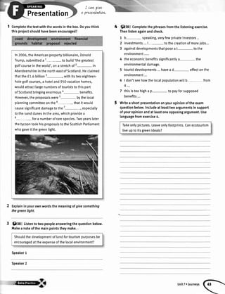 Presentation
I cangLve
preseMatlon.
1 Completethetextwiththewordsinthebox.Doyouthink
thisprojectshouldhavebeenencouraged?
In2006,theAmericanpropertybillionaire,Donald
Trump,submitteda1- tobuitd'thegreatest
golfcourseintheworld',ona stretchof2- in
AberdeenshireinthenortheastofScotland.Heclaimed
thatthef 1.6billion3-, withitstwoeighteen-
hotegolfcourses,a hoteland950vacationhomes,
wouldattractlargenumbersoftouriststothispart
ofScotlandbringingenormous*- benefits.
However,theproposalswere5- bythetocal
planningcommitteeonthe5- thatitwoutd
causesignificantdamagetothe7-, especiatty
tothesanddunesinthearea,whichprovidea
8- fora numberofrarespecies.Twoyearslater
thetycoontookhisproposalstotheScottishParliament
whogaveitthegreentight.
ftplaininyourownwordsthemeaningofgivesomething
thegreenlight.
0 t0 Listentotwopeopleansweringthequestionbelow.
Makea noteofthemainpointstheymake.
Speaker1
Speaker2
4 r',Sil6 Completethephrasesfromthelisteningexercise.
Thenlistenagainandcheck.
1 b- speaking,veryfewprivateinvestors..
2 investments...t- tothecreationofmorelobs...
3 againstdevelopmentsthatposeat tothe
environment.....
4 theeconomicbenefitssignificantlyo- the
environmentaIdamage.
5 touristdevelooments...havea d- effectonthe
environment...
6 | don'tseehowthelocalpopulationwitlb- from
it...
7 thisistoohigha p- to payforsupposed
benefits...
Writeashortpresentationonyouropinionoftheexam
questionbelow.Includeat leasttwoargumentsinsupport
ofyouropinionandatleastoneopposingargument.Use
languagefromexercise4.
Takeonlypictures.Leaveonlyfootprints.Canecotourism
liveupto itsgreenideals?
Shoutdthedevelopmentoflandfortourismpurposesbe
encouragedattheexpenseofthelocalenvironment?
At
 