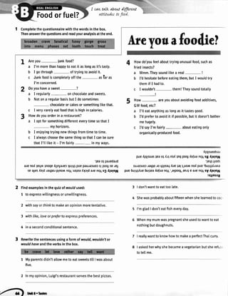 I cawtalk aboutdffired
Foodorfue[?
1 Completethequestionnairewiththewordsinthebox.
Thenanswerthequestionsandreadyouranalysisattheend.
Areyou junkfood?
a I'm morethanhappyto eatit aslongasit'stasty.
b I gothrough oftryingtoavoidit.
c Junkfoodiscompletelyoffthe aslar as
I'mconcerned.
Doyouhavea sweet-?
a I regularly- onchocolateandsweets.
b Notona regularbasisbutI dosometimes
chocolateorcakesorsomethinglikethat.
c I veryrarelyeatfoodthatishighincalories.
Howdoyouorderina restaurant?
a I optforsomethingdifferenteverytimesothatI
myhorizons.
b I enjoyingtryingnewthingsfromtimetotime.
c I alwayschoosethesamethingsothatI canbesure
thatI'll likeit - I'm fairly in myways.
Areyouafooiliel
Howdotoufeelabouttryingunusualfood,suchas
friedinsects?
a Mmm.Theysoundlikea real- !
b I'dhesitatebeforeeatingthem,butI wouldtry
themif I hadto.
c I wouldn't- them!Theysoundtotally
_!
How- areyouaboutavoidingfoodadditives,
GMfood,etc?
a I'll eatanythingaslongasit tastesgood.
b I'd preferto avoidit if possible,butit doesn'tbother
mehugely.
c I'dsayI'm fairly abouteatingonly
organically-producedfood.
4I
2
3
5
'lea ot pa;edard
aie no,{lpq^ }nogP
^llnjarPl
lulql puPpeureeuorsl poo,sPJP}
speles{e1draqle; plnor'^no1xeleeIlrrd eJpno1s3 flu;eq
'{;qrsuodsa,r
pue{lq1suesleaol {,rlnoIilq pool{o[uenolsg I1ure61
'lPrlll!oos
sujaJuorJaqpJoq1leaqIuelell,uo/vrnofipue'6ugq/;ana
pue6u1q1fue6ullea{o[uano1'/elpoolenrle a/pno1sVrtlure4
:silnsau
Findexamplesinthequizof wouldused:
1 toexpresswi[[ingnessorunwillingness.
2 withsayorthinktomakeanopinionmoretentative.
3 withlike,loveorpreferto expresspreferences.
4 ina secondconditionalsentence.
Rewritethesentencesusinga formofwould,wouldn'tot
wouldhaveandtheverbsinthebox.
1 Myparentsdidn'tallowmeto eatsweetstillIwasabout
five.
2 fn myopinion,Luigi'srestaurantseryesthebestpizzas.
3 | don'twanttoeattoolate.
4 Shewasprobablyaboutfifteenwhenshelearnedtococ.
5 I'mgladI don'teatfisheveryday.
Whenmymumwaspregnantsheusedtowantto eat
nothingbutdoughnuts.
I reallywantto knowhowto makeaperfectThaicurry.
I askedherwhyshebecameavegetarianbutsherefu.
-
totellme.
7
8
.4) lrtrFrrrc
 