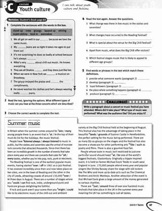 Rlr*-,
Youthcutture
I cavLtalk about youth W:
cu,ltureand fashtow
I Comptetethesentenceswiththewordsinthebox.
Weallgetonwellinour- becausewelovethe
samemusic.
My- jeansaresotightittakesmeagesto put
themon!
It'snotsurprisinghedoessobadlyatschoolbecause
he'salways
Mike'svery- aboutchill-outmusic.Heknows
everything.
TheyareallShakin- andtheydressjustlikeher.
WhenwewereinNewYorkwe a musicalon
Broadway.
Thegrqupenioyedthepraiseand- the
compliments.
Heneverwasheshisclothesandhe'salwayswearing
really- jeans.
Readthetext,ignoringtheoptions.Whatdifferenttypesof
musiccanyouhearatthethreeconcertswhicharedescribed?
3 Choosethecorrectwordsto completethetext.
4 Readthetextagain.Answerthequestions.
1 Whatchangewastherein livemusicinthesixtiesand
seventies?
2 WhatchangeshaveoccurredtotheReadingFestival?
3 WhatisspecialaboutthevenuefortheBigChillfestival?
4 Apartfrommusic,whatdoestheBigChilloffervisitors?
WhichfestivaIstagesmusicthatislikelytoappealto
differentagegroups?
Findwordsorphrasesinthetextwhichmatchthese
definitions.
7
2
3
4
5
providewhatsomeonewants(paragraph2)
develop(paragraph3)-
loyalfollowers(paragraph3)-
theplacewheresomethinghappens(paragnph4)
produce(paragraph5)-
5
6
Writea pangraphaboutaconcertormusicfestivalyouhave
attended.Wheredidlt takeplace?Whattypeofmusicwas
performed?Whatwastheaudiencelike?Didyouenioyit?
Sumrner rlrustc
InBritainwhenthesummercomesaroundfor'lots/ many
youngpeoplethereisaneventthatis2at
/ inthetopoftheir
must-dolistfortheholidays:themusicfestiva[.
Peoplehave3listenedalways/ alwayslistenedtomusicin
public,butthesixtiesandseventiessawthearrivalofmonster
rockconcertsthatattractedthousands.Sincethentherehas
beenanincrediblegrowthinthenumberofeventsthattake
placeeveryyearandthereareconcertsthatcaterforaall
/
everytastes,whetheryou'reintopop,rock,punkorelectronic.
TheReadingFestivalisoneoftheearliestpopularmusic
events,havingstartedsover
f offin 1961asaiazzfestival.
Ithasevolvedincredibtysincethenandnowtakesplaceon
twosites,oneinthetownofReadingandtheotherinthe
cig ofLeeds,attractingcrowdsofaround150,0005over
/
inthreedaysinAugust.Therearea numberofstageswhere
youTcould
/ canfindrock,indie,undergroundpunkand
hardcoregroupsdelightingthefaithful.
lf rockandpunkaren'tyourscenethenyousmight
/ could
liketotryelectronicmusicofthechill-outandambient
varietyattheBigChitlfestivalheldatthebeginningofAugust.
Thisfestivalalsohastheadvantageoftakingplaceinthe
beautifulelands
/ groundsofEastnorCastleinHerefordshire,
theperfectsettingforthemusicbeingperformed.Thereare
asmanyDJsasgroupsonthestagesandthefestivalhasalso
becomea showcaseforotherperformingartslolike
/ suchas
poetryandfilms.Thereisalsoagourmetfoodfair.
Peoplewhosetastein musicisn'trestrictedtojustone
particularsoundshouldheadl1at
/ foroneoftheworld's
biggestfestivals,Glastonbury.Originallya hippieinspired
event,itishetdonfarmerMichaelEavis'fieldsinsouth-west
EngtandinJune.170,000peopleattendeveryyearandpopular
singerslikeShirleyBasseysharethestagewitholdrockers
likeTheWhoandmoreuo-to-dateactssuchasTheChemical
BrothersandArcticMonkeys.Anotherattractionoftheeventis
thatMichaelEavisgivesa largeamountofthemoneygenerated
tovariouscharities.
Theseare12iust
/ aroundthreeofoveronehundredmusic
festivalsthattakeplaceintheUKinthesummereveryyear
meaningtheUKhassomethingtosuitalltastes.
Unit8 oTastes
 