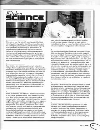 5trlttltrE
Kitchen
Wheneverwehearthatscientifictechniouesandthelatest
technologyarebeingapptiedto cooking,weusuallysuspect
thatit isn'tgoingto begoodforus.Whetherit'sthegrowing
ofGM(geneticalty-modified)cropsortheapplicationof
nanotechnologyto theproductionprocess,theideathat
thefoodweeatis beingcreatedin laboratoriesworriesus.
However,notonlyhassciencetakenoverthefarmingand
agricultureindustries,butit hasnowfirmlyestablisheditself
inthekitchensoftheworld'sgreatestchefs.Infact,anychef
thatwantsto betakenseriouslytodayhasto knowallabout
moleculargastronomy.
lfyouthinkthetermmoleculargastronomyisyetanother
exampleof scienceattemptingto changeoureatinghabitsfor
thebenefitofthefoodindustry,thenyouarewrong.Molecular
gastronomylooksatthechemicalchangesandprocessesthat
occurin ingredientswhentheyarecookedin differentways.
Italsostudiesthewaycookingmethodsaffecttheflavourof
food.Withthisinformationchefshavebeenableto invent
newdishesandfindwaysof cookingthatactuatlyimprove
theflavourofthemealsweeat.Buthowdoesallofthisaffect
ourdailydiet?'Notmuch'istheanswer.Atpresentontythe
guestsat someofthebestrestaurantsintheworldhavehad
theopportunityto savourthetastesensationsproducedby
moleculargastronomy.
HestonBlumenthalisoneof Britain'smostfamouschefsand
herunsTheFatDucknearLondon.votedthebestrestaurant
intheworldin 2005.Hehascloselyinvestigatedcooking
processes,oftenin thecompanyof scientists,andhasbecome
a bigfanof slowcooking.Slowcooking,asthenamesuggests,
isallaboutgivingthecookingprocesstimeto getto workon
theingredients.This,ofcourse,runscontraryto thecurrent
trendinthefoodindustry,wherereducingcookingtimetakes
precedenceoverallotherconsiderations,includingtaste.
Blumenthalbetievesthatbygivinga pieceof meattimeto
cookproperly,24 hoursforexample,it willretainallitsnatural
juicesandbemuchtastierwhenit isserved.However,someof
Btumenthal'smoreunusual'scientific'retioeshavebeenthe
oblectof a certainamountof ridiculefromthesensationalist
pressin Britain.Headapteda traditionalBritishbreakfast
cereal,porridge,andgaveit thetasteof snailsandthen
createdbaconandeggicecream.Suchdishes,however,have
onlyservedto attractmoregourmetsto hisrestaurant.
Themostfamousexponentof moleculargastronomyis Ferran
Adrii fromBarcelona.Consideredthebestchefintheworld
andownerof EtBulli.therestaurantthattookoverfromTheFat
Duckastheworld'snumberone,Adridspendssixmonthsof
theyearcookingintheElButtikitchenontheCostaBrava,and
anothersixmonthsinventingandcreatingnewdisheswithhis
brotherintheirworkshopbackin Barcelona.Adriihasbeen
criticisedfor'playingaround'withfoodbutrespondsthatheis
onlyinterestedin creativity,whichiswhatfoodpreparationhas
alwaysbeenabout.Hepointsoutthatsomebodysomewhere
oncecameupwiththeideaof beatinga feweggsin a pan
to makeanomelette.Someoneetsedecidedto addwaterto
flourandmakebreadandpastry,whichtedto thecreationof
thousandsofotherdishes.Adriiandhiscollaboratorsareiust
doingthesame:lookingfornewcombinationsforingredients
to producetastymeals.
It'scertainlya recipeforsuccess.Twomiltionpeopletryto dine
atAdrii'srestauranteveryyearandthereisatwo-yearwaiting
list,despitenotbeingexactlycheap.Dinnerwithyourpartnerat
EtButtiwillcostyou€200...each!Andthat'swithoutordering
a bottleofwineto accompanythe42differentitemsoffoodon
thernenu.Despitethehighprices,Adriiclaimsthatwitha staff
of 70andcapacityforonly60dinersheactuallylosesmoney.
It'shisconsultancyworkwithhotels,foodmanufacturersand
thebooksthathewritesthatmakethemonev.
Sowhatis it thatmakesmoleculargastronomyandchefs
likeFerranAdrii andhisgoodfriendHestonBlumenthal
sopopular?Adriiclaimsthatalthoughthetechnologyis
important,it is notwhatreallymatters.Whatmattersiswhat
hasalwaysmatteredwhenpeoplesitdownto enjoya mea[:
taste.AndthatiswhattheleadingchefslikeFerranand
Blumenthalalwaysbearin mindastheysetaboutdetighting
theirguest'spalates.
Unit8 . Tastes
 
