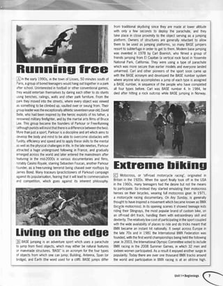 Runnlng free
f, tntneearly1990s,inthetownofLisses,50minutessouthof
f,aris,agroupofboredteenagerswouldhangouttogetherinapark
afterschool.Uninterestedinfootballorotherconventionalgames,
:neywouldentertainthemselvesbydaringeachotherto dostunts
:singbenches,railings,wallsandotlrcrparkfurniture.Fromthe
carktheymovedintothestreets,whereeveryobjectwasviewed
assomethingtobeclimbedup,vaultedoverorswungfrom.Their
groupleaderwastheexceptionallyathleticseventeen-year-old,David
3elle,whohadbeeninspiredbytheheroicexploitsofhisfather,a
'enownedmilitaryfirefighter,andbythemartialartsfilmsofBruce
-ee.ThisgroupbecamethefoundersofParkouror Free-Running
althoughpuristswillinsistthatthereisadifferencebetweenthetwo).
rJorethanjustasport,Parkourisadisciplineandartwhichaimsto
developthebodyandmindto beabletoovercomeobstacleswith
'urdity,efficiencyandspeedandtoapplytheseskillstothemental
aswellasthephysicalchallengesinlife.Inthelatenineties,Parkour
attracteda hugeundergroundfollowingin France,andgradually
emergedacrosstheworldandlaterenteredthemainstreamafter
'eaturingin themid-2000sin variousdocumentariesandfilms,
-otablyCasinoRoyale,starringSebastienFoucan,anotherParkour
'lunder,asa free-runningterroristbeingchasedoverrooftopsby
JamesBond.Manytraceurs(practictionersofParkour)campaign
againstitspopularisation,fearingthatitwillleadtocommercialism
andcompetition,whichgoesagainstits inherentphilosophy.
liuing onthe edge
Ej BASEjumpingis anadventuresportwhichusesa parachute
to jumpfromfixedobjects,whichmayeitherbenaturalfeatures
or man-madestructures.'BASE'is anacronymforthefourtypes
of objectsfromwhichonecanjump;Building,Antenna,Span(or
bridge),andEarth(thewordusedfor a cliff).BASEjumpsdiffer
fromtraditionalskydivingsincetheyaremadeat loweraltitude
withonlya few secondsto deploythe parachute,andthey
takeplaceincloseproximityto theobjectservingasa jumping
platform.Ownersof structuresaregenerallyreluctantto allow
themto beusedasjumpingplatforms,so manyBASEjumpers
resortto subterfugeinordertogettothem.Modernbasejumping
wasinventedin 1978by CarlBoenish,whofilmeda groupof
friendsjumpingfromElCapitan(averticalrockface)inYosemite
NationalPark,California.Theywereusinga typeof parachute
whichwasmoresecurethanearliermodelsandeveryonelanded
unharmed.Carlandotherpioneersof thesportsooncameup
withtheBASEacronymanddevelopedtheBASEnumbersystem
whereanyonewhoaccomplishesajumpof eachtypeisassigned
a BASEnumber,insequenceof thepeoplewhohavecompleted
all fourtypesbefore.CarlwasBASEnumber4. ln 1984,he
diedafterhittinga rockoutcropwhileBASEjumpingin Norway.
Extreme bilfing
@ Motocross,or 'off-roadmotorcycleracing',originatedin
Britaininthe1920s.Whenthesportfinallytookoff intheUSA
inthe1960s,manyteenagershadthedesirebutnotthemeans
to participate.Soinsteadtheystartedemulatingtheirmotocross
heroesontheirbicycles,wearingfullmotocrossgear.In 1971,
a motorcycleracingdocumentary,0n AnySunday,is generally
thoughttohaveinspiredamovementwhichbecameknownasBMX
(bicyclemotocross).Initsopeningscenesit showedteenagekids
ridingtheirStingrays,themostpopularbrandofcustombike,on
anoff+oaddirttrack,handlingthemwithextraordinaryskilland
dexterity.Therelativelylowcostofparticipatinginthesportcoupled
withthewideavailabilityofplacesto rideanddotricksmeantthat
BMXbecameaninstanthitnationally.lt sweptacrossEuropein
thelate70sandin 1981theInternationalBMXFederationwas
founded,withthefirstworldchampionshipsbeingheldthefollowing
year.In2003,theInternationalOlympicCommitteevotedtoinclude
BMXracinginthe2008SummerGames,inwhich32 menand
sixteenwomenparticipated.Asa resultitenjoyedanothersurgein
popularity.TodaythereareoveronethousandBMXtracksaround
theworldandparticipationin BMXracingis at anall-timehigh.
Unit1oBeginnings
 