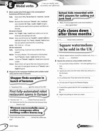 Modalverbs
,'(q&wry-
!n$a
I cqvLwe wwdal verbs
accuratelyandeffutLvely.
:.i,:;:'ir.. --
Schoolkids rewardedwith
MP3playersfor cutting out
junk foo{
4 'We[[,ifitencourageskidstoeatmoreheatthityit
(be)a goodidea.'
Whichmodalverbsfit the gapsin the conversations?
Sometimesallthreearecorrect.
Sally Slowdown!Why1dowe haveto / mustwe / canwe
run?
Simon Becausethe restaurant2should
I canI couldget
verycrowded.Wesmay
/ could/ mightnotgeta
table!Alsowe needto pickupJamesandMariaon
theway.
(AtJames'shouse)
James Youamight
I mayI couldhavecalledusto letme
knowyouweregoingto be late.
Simon Sorry,we did try butwe 5couldn't
/ weren'tableto /
can'tgetthrough.You6must
/ shoutd/ hadto have
hadyourphoneswitchedoffor something.
lames OK.Comeon - let'sgo.
(Atthe restaurant)
Sally Goodevening.Couldwe havea tableforfour,
Ptease?
Waiter I'msorry,Madam.Therestaurantisfullybooked.
You'llThaveto / must/ needwaitforan hour.
lames I knewwesshould
/ oughtto / musthavereserved
a tabte.
'
Simon Nevermind.Let'sgoto thatnewrestaurantacross
the road.lt's hadgoodreviewsso it eshould
I canI
mightbegood.
Respondto the newspaperheadlineswithsuitablemodal
verbsandthe verbsin brackets.
1 'Goodness!She - (get)theshockof herlife!'
Firstfully-automatedrobot
restaurantopensin Europe
2 'Soundscool- it (make)financialsensefor
therestaurantandfortheconsumerstoobecausethev
(leave)a tiPt'
llfornan succe ssfrrlly sues
coffee corrrpany after
boiling coffee brrrns leg
3 'That'sridiculous!She
hot!'
Cafeclosesdown
afterthreemonths
5 'Naturemakesmelonsroundfora reasonand,ifvou,r
me,we (interfere).'
Rewritethe sentencesusingsuitablemodalverbs.
1 I'msurethat'sAndy'sbrother- he'sthespittingimag,
him.
That-. -
2 | guessyouwereoverthe moonwhenyouwerepicke'
fortheteam.
You-
3 lt'sunlikelvthatI'tlbe latehomethisevening.
4 I'mnotsureifI'llgotothefireworkdisptay.
5 lt wouldbea goodideaforhimto apologiseto the
teacher.
He
I regretnotputtingonmoresuncream.
I
5 'lt - (have)manycustomers.'
Squarewatermelons
to besoldin theUK
Shopperfindsscorpionin
bunchof bananas
Unit8 . Tastes
(know)the coffeewas
'jrre
 