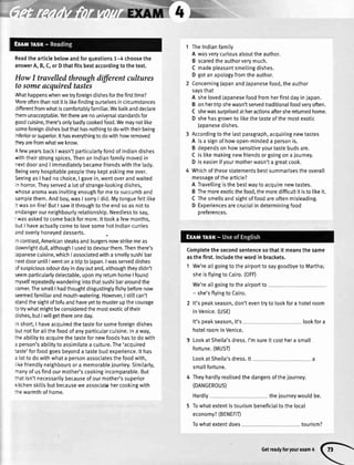 Readthearticlebelowandforquestions1-4 choosethe
answerA,B,C,orDthatfitsbestaccordingtothetext.
HowI travelledthroughdffirent cultures
tosomeacquiredtastes
,Vhathappenswhenwetryforeigndishesforthefirsttime?
Lloreoftenthannotitistikefindingourselvesincircumstances
lifferentfromwhatiscomfortablyfamiliar.Webalkanddeclare
:remunacceptable.YettherearenouniversaIstandardsfor
goodcuisine,there'sonlybadlycookedfood.Wemaynotlike
someforeigndishesbutthathasnothingtodowiththeirbeing
inferiororsuperior.lthaseverythingtodowithhowremoved
iey arefromwhatweknow.
{ fewyearsbackIwasn'tparticularlyfondofIndiandishes
,viththeirstrongspices.ThenanIndianfamilymovedin
rextdoorandI immediatelybecamefriendswiththetady.
3eingveryhospitablepeoptetheykeptaskingmeover.
SeeingasI hadnochoice,I gavein,wentoverandwaited
'.r
horror.Theyserveda lotofstrange-lookingdishes,
,vhosearomawasinvitingenoughformetosuccumband
samplethem.Andboy,wasI sorryI did.Mytonguefetttike
: wasonfire!ButI sawitthroughtotheendsoasnotto
endangerourneighbourlyrelationship.Needlesstosay,
wasaskedto comebackformore.lttookafewmonths,
rutI haveactuallycometolovesomehotIndiancurries
andoverlyhoneyeddesserts.
ncontrast,Americansteaksandburgersnowstrikemeas
:ownrightdull,althoughI usedtodevourthem.Thenthere's
apanesecuisine,whichIassociatedwithasmellysushibar
-extdooruntilIwentonatriptoJapan.lwasserveddishes
:f suspiciousodourdayindayoutand,althoughtheydidn't
seemparticularlydelectable,uponmyreturnhomeIfound
nyselfrepeatedlywanderingintothatsushibararoundthe
:omer.ThesmellI hadthoughtdisgustinglyfishybeforenow
seemedfamiliarandmouth-watering.However,Istillcan't
standthesightoftofuandhaveyettomusterupthecourage
:otrywhatmightbeconsideredthemostexoticoftheir
lishes,butIwillgetthereoneday.
r short,I haveacquiredthetasteforsomeforeigndishes
lut notforat[thefoodofanyparticularcuisine.Inaway,
:neabititytoacquirethetastefornewfoodshastodowith
: person'sabititytoassimilatea cutture.The'acquired
:aste'forfoodgoesbeyondatastebudexperience.lt has
alottodowithwhata personassociatesthefoodwith,
'kefriendlyneighboursora memorablejourney.Similarly,
ranyofusfindourmother'scookingincomparable.But
:ratisn'tnecessarilybecauseofourmother'ssuperior
<itchenskittsbutbecauseweassociatehercookingwith
:rewarmthofhome.
TheIndianfamily
A wasverycuriousabouttheauthor.
B scaredtheauthorverymuch.
C madepleasantsmetlingdishes.
D gotanapotogyfromtheauthor.
ConcerningJapanandJapanesefood,theauthor
saysthat
A shelovedJapanesefoodfromherfirstdayinJapan.
B onhertripshewasn'tservedtraditionalfoodveryoften.
C shewassurprisedatheractionsaftershereturnedhome.
D shehasgrownto tikethetasteofthemostexotic
Japanesedishes.
Accordingtothe[astparagraph,acquiringnewtastes
A isa signofhowopen-mindeda personis.
B dependsonhowsensitiveyourtastebudsare.
C istikemakingnewfriendsorgoingonajourney.
D iseasierifyourmotherwasn'tagreatcook.
Whichofthesestatementsbestsummarisestheoverall
messageofthearticle?
A Travel[ingisthebestwaytoacquirenewtastes.
B Themoreexoticthefood.themoredifficultitisto likeit.
C Thesmellsandsightoffoodareoftenmisleading.
D Experiencesarecrucialindeterminingfood
preferences.
Completethesecondsentencesothatit meansthesame
asthefirst.Includethewordin brackets.
1 We'reattgoingtotheairportto saygoodbyeto Martha;
sheisflyingtoCairo.(OFD
We'reallgoingtotheairportto
- she'sflyingto Cairo.
It'speakseason,don'teventryto lookfora hotelroom
inVenice.(USE)
It'speakseason,it's
hotelroominVenice.
LookatSheila'sdress.I'msureitcosthera small
fortune.(MUST)
LookatSheila'sdress.lt
smallfortune.
Theyhardtyrealisedthedangersofthejourney.
(DANGEROUS)
Hardty thejourneywouldbe.
Towhatextentistourismbeneficialtothelocal
economy?(BENEFIT)
tourism?
lookfora
Towhatextentdoes
Getreadyforyourexam4
 