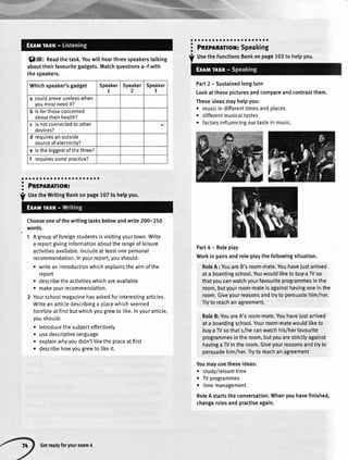 i918 Readthetask.Youwill
abouttheirfavouritegadgets.
thespeakers.
aaaaaaoaaooaaaaaaoaa
Pngplnmor:
UsetheWritingBankonpage107tohelpyou.
Chooseoneofthewritingtasksbelowandwrite200-250
words.
1 Agroupofforeignstudentsisvisitingyourtown.Write
a reportgivinginformationabouttherangeofleisure
activitiesavai[able.Includeatleastoneoersonal
recommendation.Inyourreport,youshould:
. writeanintroductionwhichexplainstheaimofthe
report
. describetheactivitieswhichareavailable
. makeyourrecommendation.
2 Yourschoolmagazinehasaskedforinterestingarticles.
Writeanarticledescribinga placewhichseemed
horribleatfirstbutwhichyougrewto like.Inyourarticle,
youshould:
o introducethesubiecteffectively
. usedescriptivelanguage
. explainwhyyoudidn'tliketheplaceatfirst
. describehowyougrewto likeit.
:'il;;il;rili.;;;
Part2 - Sustainedlongturn
Lookatthesepicturesandcompareandcontrastthem.
Theseideasmayhelpyou:
o musicindifferenttimesand
r differentmusicaItastes
o factorsinfluencingourtaste
places
inmusic.
Part4-Roleplay
Workin pairsandrole-playthefotlowingsituation.
RoleA : YouareB'sroom-mate.Youhaveiustarrived
ata boardingschool.Youwouldliketo buy,aW so
thatyoucanwatchyourfavouriteprogrammesinthe
room,butyourroom-mateisagainsthavingoneinthe
room.Giveyourreasonsandtryto persuadehim/her.
Tryto reachanagreement.
RoleB:YouareA'sroom-mate.Youhavejustanived
ata boardingschool.Yourroom-matewouldliketo
buyaW sothats/hecanwatchhis/herfavourite
programmesintheroom,butyouarestrictlyagainst
havingaW intheroom.Giveyourreasonsandtryto
persuadehim/her.Tryto reachanagreement
Youmayusetheseideas:
. study/leisuretime
t W programmes
o timemanagement.
RoleAstartstheconversation.Whenyouhavefinished,
changerolesandpractiseagain.
hearthreespeakerstalking
Matchquestionsa-f with
aa
a
I
a
UsetheFunctionsBankonpage102
Whichspeaker'sgadget Speaker
7
Speaker
2
Speaker
3
a couldoroveuselesswhen
youmostneedit?
b isforthoseconcerned
abouttheirheatth?
c is notconnectedto other
devices?
d requiresanoutside
sourceofelectricity?
e isthebiggestofthethree?
f requiressomepractice?
Getreadyforyourexam4
 