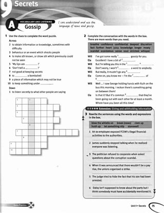 Gossip
I cavrnnderstandand we thz
lavgu.ageof vawsandgossLp.
t Usethecluestocompletethewordpuzzle.
Across
2 toobtaininformationorknowledge,sometimeswith
difficulty
3 behaviouroraneventwhichshockspeople
4 tomakesthknown,orshowsthwhichpreviouslycould
notbeseen
5 'Mytipsare- !'
6 'Don'ttella- !'
7 notgoodatkeepingsecrets
E to-abombshelt
9 a pieceofinformationwhichmaynotbetrue
l0 to keepsomethingunder-.
Down
I to listensecretlytowhatotherpeoplearesaying
2 Completetheconversationwiththewordsinthebox.
Therearemorewordsthanyouneed.
I'vegotsomereally1- gossipforyou.
ExcellentlI lovea bit of 2-.
ButI'mtellingyouthisinthe3-4
Don'tworry,Iwon't'- awordtoanybody.
Butreally,it mustn'tgoany6-.
Comeon,youknowme- l'mthe7- of
8
Well...I sawGeorgeholdinghandswithRuthonthe
busthismorning.I reckonthere'ssomethinggoing
onbetweenthem!
lsthatit?Butit'scommone- thatthey've
beengoingoutwitheachotherforatleasta month.
Wherehaveyoubeenallthistime?
will
Ela
will
Ela
wiI
Ela
will
Ela
il
I
Rewrltethesentencesusingthewordsandexpressions
inthebox.
1 Artex-employeeexposedFCOM'sillegalfinancial
activitiestotheauthorities.
Jamessuddenlystoppedtalkingwhenherealised
everyonewaslistening.
3$
Thepoliticianrefusedto cooperatewhenasked
questionsaboutthecorruptionscandal.
Whenitwasannouncedthattherewouldn'tbea pay
rise,theunionsorganiseda strike.
Thejudgetriedto hidethefactthathissonhadbeen
arrested.
Daisyisn'tsupposedto knowaboutthepartybutI
thinksomebodymusthaveaccldentallymentionedit.
Unit9 oSecrets
 