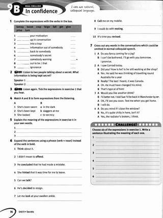 lnconfidence
I cqw we
colloquLal
1 Completetheexpressionswiththeverbsinthebox.
7 -your motivation
2 - upinconversation
3 -into atrap
4 -information outofsomebody
5 - backtosomebody
6 -somebody's secret
7 -somebody warning
I - outto be/ that
9 -ignorance
ffi Listento twopeopletatkingabouta secret.What
informationisbeingkeptsecret?
Speaker1
Speaker2
% Listenagain.Ticktheexpressionsinexercise1that
youhear.
MatchAandBto formexpressionsfromthelistening.
AB
1 She'sbeensworn a inthedark
2 She'sbeenkept b daggersatme
3 Shelooked c tosecrecy
Explainthemeaningoftheexpressionsinexercise4 in
yourownwords.
Expandthesentencesusinga phrase(verb+ noun)instead
oftheverbinbold.
1 Thinkaboutit.
2 | didn'tmeantooffend.
3 Heconcludedthathehadmadea mistake.
4 Shehintedthatitwastimeformeto leave.
5 Canwetalk?
6 He'sdecidedto resign.
7 Letmelookatyourswollenankle.
8 Callmeonmymobile.
9 | coulddowithresting.
10 lt'stimeyourevised.
Crossoutanywordsintheconversationswhichcouldbe
omittedinnormalcolloquialspeech.
1 A Doyoufancycomingforajog?
B I can'tbebothered.I'llgowithyoutomorrow.
I promise.
2 A I sawConradtoday.
B Didyou?Howishe?lshestillworkingattheshop?
A Yes.Hesaidhewasthinkingoftravellinground
Australiaforayear
B Really?ThelastI heard,itwasCanada.
A Oh.Hemusthavechangedhismind.
B That'stypicalofhim!
A Wouldyoulikeanotherdrink?
B I'dbetternot.ItoldSueI'dbebackinManchesterbytr"
A OK,I'llseeyousoon.Textmewhenyougethome.
B Iwiltdo.
A Doyoumindif I closethewindow?
B No,it'squitechitlyin here,isn'tit?
A Yes,theradiator'sbroken,I think.
Choosesixoftheexpressionsin exercise1.Writea
sentenceillustratingthemeaningofeachone.
1
2
3
4
5
6
t
1
2
3
6
Unit9 oSecrets
 