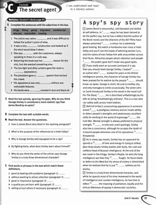 I cavL
t0
Thesecretagent
I Completethesentenceswiththeadjectivesinthebox.
Thearticlewasrather- anditwasdifficultto
followtheauthor'spointofview.
Itwasavery- constructionandlookedasif
thewindwouldblowit down.
Shewas- withthecustomers,always
speakingtothemina rudeway.
Returningthebookwasher- reasonforthe
visit,butshewantedsomethingelse.
Thelowlightanddirtycurtainsgavetherooma
appearance.
Thepresidentgavea speechthatexcited
thecrowd.
Hisappearancewasvery-, withoutany
noticeablefeatures.
Hishandswere.--------".--_coveredindustandblackoil.
Readthetextquickly,ignoringthegaps.Whydoyouthink
GeorgeSmileyisconsidereda morerealisticspythan
JamesBondbyex-spies?
Completethetextwithsuitablewords.
Readthetext.Answerthequestions.
1 HowisJamesBonddescribedintheopeningparagraph?
2 Whatisthepurposeofthereferencestoa hotellobby?
3 WhyisGeorgeSmileywell-equippedto bea spy?
4 ByfightingKarla,whatdoesSmileylearnabouthimselP
WhydoyouthinkthewriterofthearticlesaysGeorge
Smileyisatrulythree-dimensionalcharacter?
Findwordsorphrasesinthetextwhichmatchthese
definitions.
1 goodatdealingwithproblems(paragraph1)-
2 withoutwantingtoattractattention(paragraph3)-
3 greatorimpressive(paragraph3)-
4 a qualityyouarebornwith(paragraph3)-
5 wittingto hurtothersif necessary(paragraph4)-
understand and react
a LLteraryutract.
A spyts spy story
O J.r.r Bondisresourceful,cold-btoodedandskilted
atself-defence.In1- wayshehasbeentrainedto
betheperfectspy,buthehasa defectthattheauthorof
theBondnovelsandthedirectorsofthe007filmshave
alwayspresented2-a virtue:heisextremely
good-looking.Butwatcha handsomemancrossa hotel
lobbyandyou'llseetheheadsofadmiringwomenturn,
andthestaresofmenfollowhimwithenvywrittenacross
theirfaces.Attractivepeopleattractattentionandpeople
3-the pubticgazedon'tmakeverygoodspies.
@ tfyoureallywantanaccurateportrayalofa spy
thenyoushoutdmeetGeorgeSmiley.Created4-
anauthorwho5- workedforyearsintheBritish
Intelligenceservice,thecharacterofGeorgeSmileyhas
beenpraisedforitsrealismbythepeopte6- should
know:ex-spies.Georgeisshort,fatandincredibtyshy,
andonlymanagestosmileoccasionally.ThewriterJohn
LeCarr6introducedSmileytotheworldinthenovelCall
ForTheDead,7- heisdescribedunflatteringlybyhis
wifeasbeing'breathtakingtyordinary'.Thisisa manwho
cansafelywalkacrosshotellobbies.
@ aenindSmiley'sunassumingappearanceissomeone
armed8- a prodigiousmemoryandaninnateability
to detectpeople'sstrengthsandweaknesses;excellent
skillsforworkingintheworldofespionagee- the
ColdWar.Mentalstrengthisalwayspreferredto physical
strength,10- isonlyeverusedsparingly.Smitey
alsohasa conscience,althoughheacceptsthedeathof
innocentpeoplewheneveroneofhisoperations11-
threatened.
@ Rsinmanyspynovels,Smiteyhasanopponenthe
spendsa12- oftimeandenergyintryingto defeat.
QverthreebooksSmileybattleswithKarla,thecoldand
ruthlessheadofRussianintelligence.Attheendofthe
lastnovelinthetrilogy,Smiley'sPeople,hewinsthelong
intelligencewarthatthey13- fought.HeforcesKarla
to defecttotheWestbuthissenseofvictoryisdiminished
whenherealisesthatheisiust
1a- ruthlessashis
enemy.
@ Smiteyisatrulythree-dimensionalcharacter,and
whilehespendsmostofhistimeimmersedintheworld
ofintelligenceandcounter-intelligence,hehastimeto
reflect1s- themeaningofpatriotism,loyaltyandthe
ethicaldilemmasofspyingindemocraticsocieties.
t
t
Unit9. Secrets
 