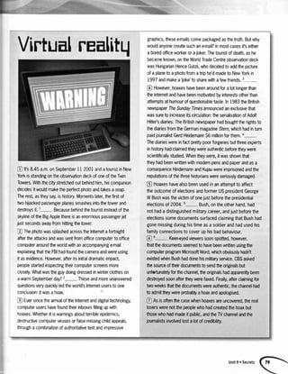 VirtualrEalitr{
Q ttsS.+Sa.m.onSeptember1i 2001andatouristinNew
YorkisstandingontheobservationdeckofoneoftheTwin
Towers.Withthecitystretchedoutbehindhim,hiscompanion
decidesitwouldmaketheperfectphotoandtakesasnap.
Therest,astheysay,ishistory.Momentslater,thefirstof
twohijackedpassengerplanessmashesintothetowerand
destroysit.1- Becausebehindthetouristinsteadofthe
skylineoftheBigApplethereisanenormouspassengerjet
justsecondsawayfromhittingthetower.
J ThephotowassplashedacrosstheInternetafortnight
aftertheattacksandwassentfromofficecomputertooffice
computeraroundtheworldwithanaccompanyinge+nail
explainingthattheFBIhadfoundthecameraandwereusing
ttasevidence.However,afteritsinitialdramaticimpact,
peoplestartedinspectingtheircomputerscreensmore
closely.Whatwastheguydoingdressedinwinterclotheson
awarmSeptemberday?2- Theseandmoreunanswered
questionsveryquicklyledtheworld'sInternetuserstoone
conclusion:itwasahoax.
! EversincethearrivaloftheInternetanddigitaltechnology,
computerusershavefoundtheirinboxesfillingupwith
hoaxes.Whetheritiswarningsaboutterribleepidemics,
destructivecomputervirusesorfalsemissingchildappeals,
throughacombinationofauthoritativetextandimpressive
graphics,thesee-mailscomepackagedasthetruth.Butwhy
wouldanyonecreatesuchanemail?lnmostcasesifseither
aboredofficeworkerorajoker.Thetouristofdeath,ashe
becameknown,ontheWorldTradeCentreobservationdeck
wasHungarianHenceGutzli,whodecidedtoaddthepicture
ofaplanetoaphotofromatriphe'dmadetoNewYorkin
i997andmakeaJoke'tosharewithafewfriends.3-
@ However,hoaxeshavebeenaroundforalotlongerthan
theInternetandhavebeenmotivatedbyinterestsotherthan
attemptsathumourofquestionabletaste.ln1983theBritish
newspaperTheSundaylmesannouncedanexclusivethat
wassuretoincreaseitscirculation:theserialisationofAdolf
Hitler'sdiaries.TheBritishnewspaperhadboughttherightsto
thediariesfromtheGermanmagazineStern,whichhadinturn
paidjournalistGerdHeidemann56millionforthem,4-
Thediarieswereinfactprettypoorforgeriesbutthreeexperts
inhistoryhadclaimedtheywereauthenticbeforetheywere
scientificallystudied.Whentheywere,itwasshownthat
theyhadbeenwrittenwithmodernpensandpaperandasa
consequenceHeidemannandKujauwereimprisonedandttre
reputationsofthethreehistorianswereseriouslydamaged,
@ Hoaxeshavealsobeenusedinanattempttoaffect
theoutcomeofelectionsandformerUSpresidentGeorge
WBushwasthevictimofonejustbeforethepresidential
electionsof2004.5- Bush.ontheotherhand,had
nothadadistinguishedmilitarycareer,andjustbeforethe
electionssomedocumentssurfacedclaimingthatBushhad
gonemissingduringhistimeasasoldierandhadusedhis
familyconnectionstocoveruphisbadbehaviour.
@
5- Keeneyedviewerssoonspotted,however,
thatbe documentsseemedtohavebeenwrittenusingfie
computerprogramMicrosoftWord,whichobviouslyhadn't
existedwhenBushhaddonehismilitaryseMce.CBSasked
fte sourceoffteirdocumentstosendfteoriginalsbut
unfortunatelyforhe channel,fie originalshadapparenflybeen
destoyedsoonafterfieywerefa<ed.Finally,afterclaimingfor
twoweeksfiatthedocumentswereautrcntic,thechannelhad
toadmitbeywereprobablyahoaxandapologised.
@ Asisoftenthecasewhenhoaxesareuncovered,fte real
loserswerenotthepeoplewhohadcreatedthehoaxbut
thoseuhohadmadeit,public,andtheW channelandthe
journalistsinwlvedlostalotofcredibility.
Unit9 oSecrets
 