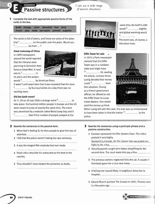 Passivestructures
I cavtwe a wLderan4e
ol pqJJLvettructnres.
Completethetextwithappropriatepassiveformsofthe
verbsinthebox.
Theworldisfullofjokers,andthesearesomeofthejokes
that1 onthepublicovertheyears.Wouldyou
2 bythem...?
GreatmotonnayofChina
ln1899newspapers
aroundtheworldreported
thattheChinesewere
planningtodemolishtheir
famousGreatWat[.A road
wasto3 in
itsplaceandtheproject
would* byAmericanfirms.
Itwasn'tuntilyearslaterthatitwasrevealedthatthestory
s 6yfourjournalistsona daytherewasno
excitingnews.
DidtheEarthmove?
At11.39on20July2006a strangeevent6 to
takeplace.SixhundredmillionpeopleinEuropeandtheUS
weremeanttojumpatexactlythesametime.Theevent
wasadvertisedbyawebsitecalledWorldJumpDayandit
7 lhatifthisnumberofpeoplejumpedatthe
2 Rewritethesentencesinthepassiveform.
1 WhenDan'sfeelingi[[,helikespeopletogivehimlotsof
attention.
2 | feltthatthepoliceweren'ttakingmycaseseriously.
3 lt wasthe longestfilm anybodyhadevermade.
Foodcriticsdescribehisrestaurantasthebestinthe
countrv.
5 Theyshouldn'thavetreatedtheprisonerssobadly.
sametime,theEarth'sorbit
would8- stightty
andgtobalwarmingwoutd
Theeventwas,ofcourse,a
ridiculoushoax.
EiffelTowerfor sale
ln 7925a Parisnewspaper
claimedthatthe Eiffel
Towerwasin a rundown
stateand mighthave
10 . on reading
thearticle,conmanVictor
Lustigdecidedthatmoney
could11 from
thissituation.Posing
asa Frenchgovernment
officia[,heofferedto sell
the EiffetTowerto scrap
metaIdeaters.Onedealer
paidthe moneyupfront.
WhenLustigteftwiththecash,themanwassoembarrassed
to havebeentakeninthatthematter12 tothe
oolice.
Rewritethesentencesusinga participlephraseanda
passiveconstruction.
1 EurostarsponsoredthefitmSomerslown.Thecritics
praiseditveryhighty.
SooneoredbvEurostar.thefilmSomersTownwatDraiscdvar.r
hiohfvbvlhvcriiict.
2 SecurityguardscaughtJohnBatesshopliftingforthe
secondtime.Thecourtmadehimpayafine.-
3 ThepreviousownersneglectedFelixthe cat.A couplein
Grinsteadgavehima nicenewhome.
Afattingt
hospitat.
reeinjuredMary.Aneighbourdroveherto
EdvardMunchpaintedTheScreamin 1893.Thievesstole
it a fewyearsago.
3
Unit9 oSecrets
 