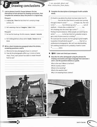 I LookatphotosAandB.Choosebetweenthetwo
alternativestoformphrasesfordrawingconclusions,then
completethesentencesaboutthephotosina logicalway.
PictureA
1 ,|udgingby/ fromthefactthathe'scarryinga large
camera,ne
2 He'swearinga hatso I imagine/ takeit that
PictureB
3 Hehashishoodup.Forthisreason,I assure/ assume
He'shidingbehinda fencewhichleads/ leavesmeto
think
Writea shortintroductoryparagraphaboutthe photos,
answeringquestionsa andb.
a Whatdo thetwo photographshavein common?
b Howdo the photographsdiffere.g.in termsof what
steps,if any,eachpersonhastakento makehimsetf
hardto see?
Drawingconclusions
I caruspecwlateaboutaM
draw cowlusLowfrarw phttos.
3 ComptetethedescriptionofphotographAwithsuitable
words.
It'shardto saywherethe photohasbeentakenbutit's
t fromthefactthatthereisa wideriverrunning
throughit thatit'ssome2- of majorcity.Theman
in the3- hasclimbedup onto4- sortof
ptatform- it lookslikea rubbishbin5- me.
He'sholdingontothe streetsignso he's6
-
findingit hardto balance.Otherpeoplearewatchingtoo
which7- to thefactthathe'sprobablytryingto
geta shotof someeventor a visiting8- .
Hecouldiustbea tourist,buthe'sgoingto great[engths
to positionhimsetfwhichwoulde- thathe'sa
professionalphotographer.Wecan'tseewhatbuitding
he'swaitingoutsidebutit'sprobablya hotelor some
1o- olace.
5)zo Listenandcheckyouranswers.
Describetheotherphotographusingthephrasesfor
drawingconclusionsandvaguelanguagefromexercises1
and3.Usethequestionsbelowasa guide.
Whoistheman?Whereishefrom?
Whichcountryisthis?
Whereishestanding?
What'stheweatherlike?
Whyishewearingthoseclothes?
4
5
s@p Unit9 oSecrets
 