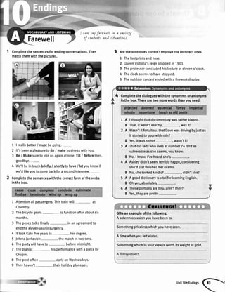 Farewe[[
cartsayfarewell Lvta varLebl
of contuts and sttwatLow.
Completethesentencesforendingconversations.Then
matchthemwiththepictures.
1 | reallybetter/ mustbegoing.
2 lt'sbeena pleasuretodo/ makebusinesswithyou.
3 BeI Makesuretojoinusagainatnine.Till/ Beforethen,
goodbye.-
4 We'llbeintouchbriefty/ shortlyto have/ letyouknowif
we'dlikeyoutocomebackfora secondinterview.
Completethesentenceswiththecorrectformoftheverbs
inthebox.
Attentionallpassengers:Thistrainwill- at
Coventry.
Thebicyctegears- tofunctionafteraboutsix
months.
Thepeacetalksfinatly- inanagreementto
endtheeleven-yearinsurgency.
IttookKatefiveyearsto- herdegree.
JelenaJankovich- thematchintwosets.
Thepartywi[[haveto- beforemidnight.
Thepianist hisperformancewitha pieceby
Chopin.
Thepostoffice- eartyonWednesdays.
Theyhaven't theirhotidayplansyet.
3 Arethesentencescorrect?lmprovetheincorrectones.
1 Thefootprintsendhere.
2 QueenVictoria'sreignstoppedin 1901.
3 Theprofessorconcludedhislectureateleveno'clock.
4 Theclockseemstohavestopped.
5 Theoutdoorconcertendedwitha fireworkdisptay.
4
5
6
7
8
9
Completethedialogueswiththesynonymsorantonyms
inthebox.Therearetwomorewordsthanyouneed.
1A
B
2A
B
3A
B
4A
B
5A
B
5A
B
Ithoughtthatdocumentarywasratherbiased.
True,itwasn'texactly-, wasit?
Wasn'titfortuitousthatDavewasdrivingbyiustas
it startedto pourwithrain?
Yes,itwasrather-, wasn'tit?
Thatoldladywholivesatnumber74isn'tas
vulnerableassheseems,youknow.
No,I know,I'veheardshe's-.
Ashleydidn'tseemtenibtyhappy,considering
she'djustfinishedherexams.
No,shelookedkindof-, didn'tshe?
AgooddictionaryisvitalforlearningEngtish.
Ohyes,absolutely-.
Theseportionsaretiny,aren'tthey?
Yes,theyarepretty-.
Gi?eanexampteofthefollowing.
Asolemnoccasionyouhavebeento.
Somethingpricelesswhichyouhaveseen.
Atimewhenyoufeltelated.
Somethingwhichinyourviewisworthitsweightingold.
Unit10r Endings
 