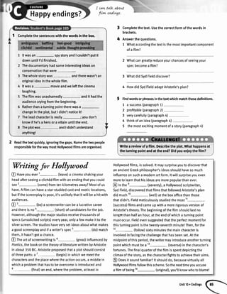Happyendings?
Readthetextquickly,ignoringthegaps.Namethetwopeople
responsibleforthewaymostHolllnrvoodfilmsareorganised.
I cat+talk about
flrw endtvgs,
4
Completethetext.Usethecorrectformofthewordsin
brackets.
Answerthequestions.
1 Whataccordingthetextisthemostimportantcomponent
ofa film?
2 Whatcangreatlyreduceyourchancesofseeingyour
specbecomea film?
3 WhatdidSydFielddiscover?
4 HowdidSydFietdadaptAristotle'splan?
, Findwordsorphrasesinthetextwhichmatchthesedefinitions.
1 a success(paragraph1)
2 profitable(paragraph2)
3 verycarefully(paragraph4)
4 thinkofanidea(paragraph4)
5 themostexcitingmomentofa story(paragraph4)
1 Completethesentenceswiththewordsinthebor
Itwasan spystoryandI couldn'tputit
downuntilI'dfinished.
Thedocumentaryhadsomeinterestingideason
conservationthatwere
Thewholestorywas- andtherewasn'tan
originaIideainthewholefilm.
Itwasa movieandweleftthecinema
laughing.
Thefilmwasunashamedty- andit hadthe
audiencecryingfromthebeginning.
Ratherthanaturningpointtherewasa-
changeintheplot,butI didn'tnoticeit!
Theleadcharacterisreally-; youdon't
knowif he'sa herooravillainuntiltheend.
Theplotwas- andIdidn'tunderstand
anything!
ttVritea reviewofafilm.Describetheplot.Whathappensat
theturningpointandattheend?Didyouenjoythefilm?
rWriting
for Hollyutood
@ naveyouever1- (leave)a cinemashakingyour
headafterseeinga clichddfilmwithanendingthatyoucould
see2- (come)fromtenkilometresaway?Mostofus
have.Afi[mcanhaveastar-studdedcastandexoticlocations,
butifthescreenplayispoor,it'sunliketythatitwillbea hitwith
audiences.
@
3- (be)a screenwritercanbea lucrativecareer
andthereisnoa- (short)ofcandidatesforthejob.
However,althoughthemajorstudiosreceivethousandsof
specs(unsolicitedscripts)everyyear,onlyafewmakeittothe
silverscreen.Thestudioshaveverysetideasaboutwhatmakes
agoodscreenplayandifawriter'sspec5- (do)match
them,it hasn'tgotachance.
@ fne artofscreenwritingis6-(great) influencedby
Poetics,thebookonthetheoryofliteraturewrittenbyAristotte
inabout350BC.Aristotleproposedthata plotshouldconsist
ofthreeparts:a7-(begin) inwhichwemeetthe
charactersandtheplacewheretheactionoccurs,a middlein
whicha problemthathasto beovercomeisintroducedand
8- (final)anend,wheretheproblem,atleastin
Hotlywoodfilms,issolved.lt maysurpriseyoutodiscoverthat
anancientGreekphilosopher'sideasshouldhavesomuch
influenceonsucha modernartform.ltwillsurpriseyoueven
moretolearnthathisideasaremorepopularthanever.
@ tntfree-(seventy), a Hollywoodscriptwriter,
SydFietd,discoveredthatfilmsthatfollowedAristotle'splan
didmuch10- (wett)attheboxofficethanthose
thatdidn't.Fieldmeticuloustystudiedthemost'11-
(success)filmsandcameupwitha morerigorousversionof
Aristotle'stheory.Thebeginningofthefilmshouldlastno
longerthanhalfanhour,attheendofwhichaturningpoint
mustoccur.Fieldevensuggestedthattheperfectmomentfor
thisturningpointisthetwenty-seventhminute!Then,forthe
12-(fottow) sixtyminutesthemaincharacteris
involvedinfacingthechallengethathasbeenset.Atthe
midpointofthisperiod,thewritermayintroduceanotherturning
pointwhichmustbea13- (reverse)inthecharacter's
fortunes.Thefinalquarterofthefilmisspentdepictingthe
climaxofthestory,asthecharacterfightstoachievetheiraims.
@ Ooesit soundfamiliar?lt shoulddo,becausevirtuattyall
Hollywoodfilmsfollowthisscheme.Sothenexttimeyouaccuse
afilmofbeingla- (originaD,you'llknowwhoto blame!
Unit10r Endings
 