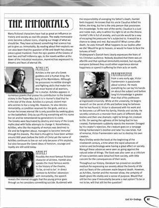 TNTMNONTRLS
ManyfictionaIcharactershavehadasgreataninfluenceon
historyandsocietyasreal-lifepeople.Thereallymemorable
onesbecomeculturalicons,shapingourimageofwhatwe
shouldbe.Theyhaveachievedsomethingthatsciencehas
yettogiveus:immortality.Byreadingabouttheirexploitswe
canalsolearnthatthequestionoflifeanddeathhasalways
preoccupiedmankind.FromtheepicpoemsoftheGreeksof
overtwoandhalfmillenniaago,tothenovelswrittenatthe
dawnoftheindustrialrevolution,mankindhasexpressedits
dreamsandfearsofeternal[ife.
RCNILLIS
Achitlesisthesonofa Greek
goddessanda humanking,the
kingoftheMyrmidons.Although
hepossessesincrediblestrength
andfightingskittsthatmakehim
themostfearedofallwarriors,
heismorta[.Achillesappearsin
numerouspoemsthatpraisehiscontributiontotheGreeks'
victoryintheTrojanWar,butit isin Homer's//iodthathe
isthestaroftheshow.Achiltesisa proud,viotentman
whowishesto livea longlife.However,healsodesires
immortatity,a conditionreservedforthegods,andasa
humanheknowseternal[ifeisonlypossiblebyseekingglory
onthebattlefield.Ontybysacrificingeverythingwi[[hisname
liveonandberememberedbygenerationstocome.
TheGreekswerefascinatedbydestinyandmanyoftheGreek
mythsdealwithfutileattemptstochangeit.Nonetheless,
Achilles,who[ikethemajorityofmortalswasdestinedto
dieandbeforgottenabout,managedto becomeimmortal
throughhisbravery.Thelliadisthoughtto havebeenwritten
around800yearsbeforethebirthofChristyetthenameof
Achillescontinuesto liveonnotonlybecauseofhisexploits,
butalsobecausetheGreekideasofheroism,courageand
toyaltyarestillvalidtoday.
NR11LIT
Possiblythemostfamousfictional
characterofalltime,Hamletatso
speaksthemostfamouswords
inthehistoryofthetheatre,
'Tobe,ornotto be'.Indirect
contrasttoAchilles'obsession
withimmortality,thespeech
revealstheinternaIstrugglethattheyoungprincegoes
throughasheconsiderscommittingsuicide.Burdenedwith
theresponsibilityofavenginghisfather'sdeath,Hamlet
feelstrapped.HeknowsthathisuncleClaudiuskitledhis
father,theking,butheistheonlypersonthatpossesses
thisknowledge.Totherestoftheworld,Claudiusisa just
andnobleman,whoiswithinhisrighttositonthethrone.
Hamlet'stifeisfuttofanxiety,andsuicidewouldbea way
ofescapingthepressureshe'ssubjectedto.ltwouldbea
chanceto sleepandrest.Butwouldit?Whatcomesafter
death,heaskshimself.Whathappenstoourbodiesafter
wedie?Wouldhegoto heaven,orwouldhehaveto facethe
torturesof hett?
Shakespeare'sDanishheroclearlyexpressesthefearsof
hisChristianaudience.Nobodydoubtedthattherewasan
afterlifeandthatspirituatimmortalityexisted,butequally
everyonebelievedtheycouldeitherexperienceeternal
happinessorspendit sufferingfortheiractsonearth.
rRIlnffinSItn
Fromaveryearlyage,Victor
Frankensteinispassionate
aboutscience.Hereads
everythinghecanlayhishands
onaboutthesubiectandbefore
longhisknowledgeisgreater
thanthatof hisorofessors
atIngolstadtUniversity.Whileattheuniversity,hebegins
researchonthesecretoflifeandbeforelonghebelieves
thathehasfoundit.Victorisobsessedwithhisworkand
hebecomescutofffromhisfamily,friendsandsociety.He
secretlyconstructsa monsterfrompartsofdifferentdead
bodiesandthenonedramaticnighthebringshiscreature
to [ife.Onseeingtheuglinessofthebeingthathehas
created,Frankensteinsuddenlyrejectsthemonster.Enraged
byhiscreator'srejection,thecreaturegoesona rampage
ki[[ingFrankenstein'sbrotherandlaterhisnewbride.Full
ofremorse,VictorFrankensteinsetsouttodestroyhisown
creation.
MaryShelteywrotethebookatthebeginningofthe
nineteenthcentury,atimewhentherapidadvancesof
scienceandtechnologywerehavinga greateffectonsociety.
Manypftheseadvanceswereseenasgoingagainstthe
naturalorderofthings.Thebookwasalsoseenasa criticism
of howscientistsweredetachedfromsociety,withlittle
concernfortheconsequencesoftheirwork.
Throughoutourhistory,literaturehasprovedanexcellent
mediumforexpressingouranxietyaboutthebrevityof life
andourfearsoftheunknownrealmbeyonddeath.However,
asAchilles,Hamletandthemonstershow,thecertaintyof
deathgivestifevitatityanda senseof purpose.Wouldthat
stittbethecaseif immortatitybecamea realoption?Tobeor
nottobe;willthatstitlbethequestion?
Unit10r Endings
 