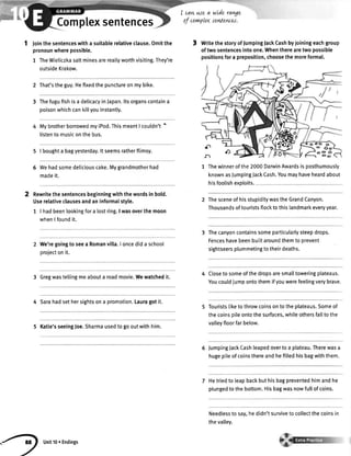 Complexsentences
I cavLuJe a
of corwplex
a.i
wLderavge
senlentes.
1 Jointhesentenceswitha suitablerelativeclause.Omitthe
pronounwherepossible.
1 TheWieticzkasaltminesarereallyworthvisiting.They're
outsideKrakow.
That'stheguy.Hefixedthepunctureonmybike.
Thefugufishisa delicacyinJapan.ltsorganscontaina
poisonwhichcankittyouinstantly.
MybrotherborrowedmyiPod.ThismeantI couldn't'
listentomusiconthebus.
I boughta bagyesterday.lt seemsratherflimsy.
Wehadsomedeliciouscake.Mygrandmotherhad
madeit.
Rewritethesentencesbeginningwiththewordsin bold.
Userelativeclausesandaninformalstyle.
1 | hadbeenlookingfora lostring.I wasoverthemoon
whenlfoundit.
We'regoingtoseea Romanvilla.I oncedida school
projectonit.
3 Gregwastellingmeabouta roadmovie.Wewatchedit.
4 Sarahadsethersightsona promotion.Lauragotit.
5 Katie'sseeingJoe.Sharmausedtogooutwithhim.
3 WritethestoryoffumpingfackCashbyjoiningeachgroup
oftwosentencesintoone.Whentherearetwopossible
positionsfora preposition,choosethemoreformal.
1 Thewinnerofthe2000DarwinAwardsisposthumously
knownasJumpingJackCash.Youmayhaveheardabout
hisfootishexploits.
ThesceneofhisstupiditywastheGrandCanyon.
Thousandsoftouristsflocktothislandmarkeveryyear.
Thecanyoncontainssomeparticularlysteepdrops.
Fenceshavebeenbuiltaroundthemtoprevent
sightseersplummetingtotheirdeaths.
Closetosomeofthedropsaresmalltoweringplateaus.
Youcouldjumpontothemifyouwerefeelingverybrave.
Touristsliketothrowcoinsontotheplateaus.Someof
thecoinsoileontothesurfaces,whileothersfalltothe
valleyfloorfarbelow.
lumpingJackCashleapedovertoa plateau.Therewasa
hugepileofcoinsthereandhefilledhisbagwiththem.
Hetriedto leapbackbuthisbagpreventedhimandhe
ptungedtothebottom.Hisbagwasnowfullofcoins.
Needlesstosay,hedidn'tsurvivetocollectthecoinsin
theva[[ey.
2
3
5
6
. )
unitlo. Endinss
 
