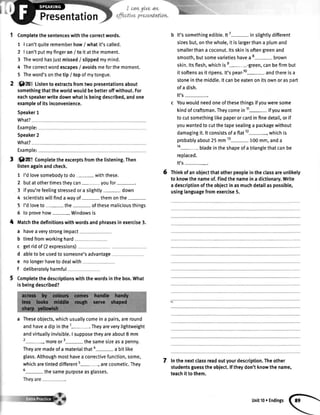 Presentation
Completethesentenceswiththecorrectwords.
1 | can'tquiterememberhow/ whatit'scalled.
2 | can'tputmyfingeron/ toitatthemoment.
3 Thewordhasjustmissed/ slippedmymind.
4 Thecorrectwordescapes/ avoidsmeforthemoment.
5 Theword'sonthetip / topofmytongue.
Qm Listento extractsfromtwopresentationsabout
somethingthattheworldwouldbebetteroffwithout.For
eachspeakerwritedownwhatisbeingdescribed,andone
exampleofitsinconvenience.
Speaker1
What?
Example:
Speaker2
What?
Example:
t Of" Completetheexcerptsfromthelistening.Then
listenagainandcheck.
1 I'dlovesomebodytodo- withthese.
butatothertimestheycan- youfor
ifyou'refeelingstressedora slightly- down
scientistswitlfindawayof- themonthe-
I'dtoveto- the- ofthesemaliciousthings
toprovehow- Windowsis
lt'ssomethingedible.n7- inslighttydifferent
sizesbut,onthewhole,itislargerthana plumand
smallerthana coconut.ltsskinisoftengreenand
smooth,butsomevarietieshavea8- brown
skin.ltsflesh,whichise--green, canbefirmbut
itsoftensasit ripens.lt'spear-lo- andthereisa
stoneinthemiddle.ltcanbeeatenonitsownorasDart
ofa dish.
It's-.
Youwouldneedoneofthesethingsifyouweresome
kindofcraftsman.Theycomein11- ifyouwant
tocutsomethingtikepaperorcardinfinedetail,orif
youwantedtocutthetapesealinga packagewithout
damagingit.lt consistsofaflat12-,which is
probablyabout25mm13- 100mm,anda
14- bladeintheshapeofatrianglethatcanbe
replaced.
It's-.
Thinkofanobiectthatotherpeopleintheclassareunlikely
to knowthenameof.Findthenameina dictionary.Write
adescriptionoftheobiectinasmuchdetailaspossible,
usinglanguagefromexercise5.
Inthenextclassreadoutyourdescription.Theother
studentsguesstheobject.lftheydon'tknowthename,
teachit tothem.
6
2
3
4
5
6
I matchthedefinitionswithwordsandphrasesinexercise3.
a haveaverystrongimpact
b tiredfromworkinghard
c getridof(2expressions)
d ableto beusedtosomeone'sadvantage
e
f
nolongerhavetodealwith
deliberatelyharmful
Completethedescriptionswiththewordsinthebox.What
isbeingdescribed?
a Theseobjects,whichusuallycomeina pairs,areround
andhavea dipinthe1-. Theyareverylightweight
andvirtuallyinvisible.I supposetheyareabout8 mm
2-, moreor3-the samesizeasa penny.
Theyaremadeofa materialthata- a bitlike
glass.Althoughmosthavea correctivefunction,some,
whicharetinteddifferents-, arecosmetic.They
6- thesamepurposeasglasses.
7
unit100Endings
 