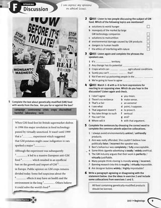 Discussion
I
I cavtupress vnyopLwow
on ethLcalissnes,
Completethe textaboutgeneticatly-modified(GM)food
with wordsfromthe box. Areyoufor or againstthe ban?
When GM food first hit British supermarketshelves
in 1996this major revolution in food technology
passedby virtually unnoticed. It wasnt until 1999
that a 1- experimentwhich suggested
that GM potatoesmight causeindigestion in rats
sparkeda major 2-.
Although the experimentwas subsequently
3-, it led to a massiveEuropeananti-GM
food a- which resultedin an unofficial
ban on the growth and import of GM s
in Europe.Public opinion on GM cropsremains
divided today.Somefeelsuspiciousabout the
6
- effectsit may have on health and the
environment in the long 7-. Others believe
it could solvethe world's food 8
6)Oz ListentotwopeoplediscussingthesubjectofGM
food.Whichofthefoltowingtopicsarementioned?
a solutionstowortdhunger
b monopolyofthemarketbylarge
GMtechnologycompanies
c solutionstomalnutrition
d environmentaldamagecausedbyGMproducts
e dangerstohumanhealth
f theethicsofinterferingwithnature
t Soz Listenagainandcompletethephrasesthe
speakersuse.
1 lt's territory.
2 Anychangehasitspotential
3 Cropswhichcan agriculturalconditions.
4 Surelyyoucan't - that?
5 Notifweendup poisoningpeopleinthe-
6 We'regoingto haveto agree
4 ()oz tvtatctr1-8 witha-h toformexpressionsfor
reactingtoanopposingview.Whichdoyouhearinthe
discussion?Listenagainandcheck.
1 | don'tagree
2 There'snoevidence
3 That'sa fair
4 | seewhat
5 Thatargumentdoesn't
6 Youtakethingstosuch
7 Youcan'tbe
8 Wherewittit
Completethesentencesbychoosingthecorrectwordto
completethecommonadverb-adjectivecollocations.
1 | alwaysavoidenvironmenta[[yunkind/ unfriendly
oroducts.
2 Annwasreallyoffended.Shecouldn'tbelievehow
potiticatlyfalse/ incorrectthespeakerwas.
3 Ben'sbehaviourwascompletety/ fullyunacceptable.
4 Somethinkcigaretteadvertisingistotally/ widelyunethica[.
5 TheGMindustryarguesthattheirworkisperfectty/
virtuallyjustifiable.
6 Manypeoplethinkcloningismorallywrong/ incorrect.
7 Banningresearchintothisisroughly/ virtuallyimpossible.
8 Aredesignerbabieswidely/ highlyimprobable?
Writea paragraphagreeingordisagreeingwiththe
statementbelow.Usetheideasinexercise2 andinclude
somecollocationsfromexercisest and5.
Atlfoodcontaininggenetically-modified products
shouldbebanned.
T
tr
T
tr
tr
I
a youmean.
b makesense.
c anextreme!
d point,I suppose.
e to proveit.
f serious!
g end?
h withthatargument.
Unit1. Beginnings
 