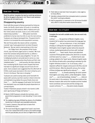 Readthearticle.Completethetextbymatchingsentences
(A-G)tothegapsinthetext(1-6).Thereisonesentence
whichyoudonotneedto use.
Disappearingcountry
Facedwiththeprospectofbeingswampedbyrisingsea
levels,thePacificislandnationofTuvaluisconsidering
evacuatingits9,300residents.Witha highestpointjust
fivemetresabovesealevel,Tuvaluisoneoftheworld's
towest-lyingcountries.1 Withglobalsealevets
predictedto risebymorethan80cmoverthenextcentury,
Tuvaluansarelivingonborrowedtime.Thegovernment's
solutionistotransporttheentirepoputationoverseas.
'Wedon'tknowwhentheislandswillbecompletely
covered,'saysTuvalugovernmentsecretaryPanapasi
Nelesone.'Butweneedtostartworkingonthisnow.'
2 ButTofigaFatani,thepresidentoftheTuvalu
church,saysthatmoreurgentactionisneeded.'Wemust
knowthatsomeonewillprovidelandforus,beforea
stormwashesourislandsawayaltogether,'hesaid.He
istobbyingAustraliatosetasidelandtoseryeasa new
homeforTuvalu'speoplewhentheyfinattyquittheirnine
inhabitedatolls.3- Untilrecentty,thedatacollected
frommonitoringPacificOceanlevelsshowedthatthere
hadbeennosignificantchangesaroundTuvaluforten
years.Someanalystsevensuggestedthattheaftermathof
EtNifrocoutdcausesealevelsintheareatodropbyupto
30cminthefuture.Thatviewischanging.a
Tuvaluansareusedto seeingisletsvanishbeneaththe
waveswithcyclones,buttheircountryistiketytobecome
uninhabitablelongbeforethewavesfina[[ycloseover
them.5- Buttheseepageofsaltwaterintofarmland
hasdestroyedcropsandmadethepeopledependenton
cannedimoorts.
Tuvalu'sPolynesianpeoplearrivedintheislands2,000
yearsagobywayofTongaandSamoa.
A Nearly3,000Tuvaluansalreadyliveoverseas,anda
governmentprogrammeisnowrelocatingT5moreevery
year.
B TheneighbouringstateofKiribatihasdozensofuninhabited
islands,butitisfacingitsownpopulationpressures.
C ltseems,however,theywillhavetoleavetheir
homelandverysoon.
D ThemostrecentfiguressuggestthatTuvalu'ssealevels
haverisennearlythreetimesasfastastheworldaverage
overthepastdecade,andarenow5cmhigherthanin7993.
E Freshdataonsea[eve[riseshavegivena newurgency
totheseefforts.
F lslandersalreadydrinkfromrainwatertanksto preserve
theatolls'scantygroundwater.
G Halfitspopulationiscrammedonthe30hectareFunafuti
atotl,whichisonlythreemetresabovethewaves.
Completethetextwithsuitablewords.Useonewordonly
ineachgap.
Looking1- thegrammarofModernEnglish,many
studentsfailto realisehowextensivelythislanguagehas
changed2-the tastmillennium.Infact,theEnglish
oftodayisnothingliketheEnglishofmedievaltimes.
OldEngtish,thatisEnglishspokenbeforetheeleventh
century,markedgrammaticalfunctionswith'endings'
attached3-'base'words. Nounsandadiectives
couldbeofthreegenders(masculine,feminineorneuter)
andtherewerefourcases,o- ofwhichhaditsown
endingsaddedtothe'base'words.ModernEnglishmarks
theinfinitiveofverbswitha precedingtowhereastheOld
Engtishinfinitivesendedin-an.Ina[[tenses,verbs5-
separatesuffixesforsingularandpluralinthefirst,second
andthirdperson.Aftertheeleventhcentury,thenumber
oftheseendingswassignificantlyreduced.6- were
replacedby7-is, broadlyspeaking,thesamesystem
thatEnglishusestoday,which,untikeOtdEnglish,makes
very8- useofwordendings.Instead,e-relies on
thewordorderinthesentence.Thiswasduemosttytothe
Normaninvasionafterwhichtheinvadersandtheinvaded
hadtosomehowcommunicateandtheendingsonly
causedconfusion,10- theywerestowlydropped.
Getreadyforyourexamr
 