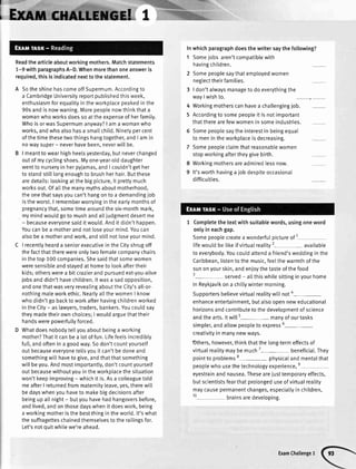 II
I
I
Readthearticleaboutworkingmothers.Matchstatements
1-9withparagraphsA-D.Whenmorethanoneansweris
required,thisisindicatednexttothestatement.
SotheshinehascomeoffSupermum.Accordingto
a CambridgeUniversityreportpublishedthisweek,
enthusiasmforequalityin theworkplacepeakedin the
90sandis nowwaning.Morepeoplenowthinkthata
womanwhoworksdoesso attheexpenseof herfamily.
Whois orwasSupermumanyway?| am a womanwho
works,andwhoalsohasa sma[[child.Ninetypercent
ofthetimethesetwothingshangtogether,andI am in
nowaysuper- neverhavebeen,neverwill be.
I meantto wearhighheetsyesterday,butneverchanged
outof mycyclingshoes.Myone-year-olddaughter
wentto nurseryin herpyiamas,andI couldn'tgether
to standstilllongenoughto brushherhair.Butthese
aredetails:tookingatthe bigpicture,it prettymuch
worksout.Ofatlthemanymythsaboutmotherhood,
theonethatsaysyoucan'thangonto a demandingjob
istheworst.I rememberworryingin theearlymonthsof
pregnancythat,sometimearoundthesix-monthmark,
mymindwouldgoto mushandalliudgmentdesertme
- becauseeveryonesaidit would.Andit didn'thappen.
Youcanbea motherandnotloseyourmind.Youcan
alsobea motherandwork,andstillnotloseyourmind.
I recentlyhearda seniorexecutivein theCityshrugoff
thefactthattherewereonlytwofemalecompanychairs
in thetop 100companies.Shesaidthatsomewomen
weresensibleandstayedat hometo lookaftertheir
kids;otherswerea bit crazierandpursuedeat-you-alive
iobsanddidn'thavechildren.lt wasa sadopposition,
andonethatwasveryrevealingabouttheCity'sall-or-
nothingmaleworkethic.Nearlya[[thewomenI know
whodidn'tgo backto workafterhavingchildrenworked
intheCity- as lawyers,traders,bankers.Youcouldsay
theymadetheirownchoices;I wouldarguethattheir
handswerepowerfullyforced.
Whatdoesnobodytellyouaboutbeinga working
mother?Thatit canbea lotof fun.Lifefeetsincredibly
full,andoftenin a goodway.Sodon'tcountyoursetf
outbecauseeveryoneteltsyouit can'tbedoneand
somethingwilthaveto give,andthatthatsomething
wiltbeyou.Andmostimportantly,don'tcountyourself
outbecausewithoutyouin theworkplacethesituation
won'tkeepimproving- whichit is.Asa colleaguetotd
meafterI returnedfrommaternityleave,yes,therewi[[
bedayswhenyouhaveto makebigdecisionsafter
beingup attnight- butyouhavehadhangoversbefore,
andlived,andonthosedayswhenit doeswork,being
a workingmotheristhebestthingin theworld.lt'swhat
thesuffragetteschainedthemselvesto the raitingsfor.
Let'snotouitwhilewe'reahead.
Inwhichparagraphdoesthe writersaythe following?
1 Someiobs aren'tcompatiblewith
havingchitdren.
2 Somepeoplesaythatemployedwomen
neglecttheirfamilies.
3 | don'talwaysmanageto do everythingthe
wavI wishto.
4 Workingmotherscanhavea challengingjob.
5 Accordingto somepeopleit is notimportant
thattherearefewwomenin someindustries.
6 Somepeoplesaytheinterestin beingequal
to menin theworkplaceis decreasing.
7 Somepeopleclaimthatreasonablewomen
stopworkingaftertheygivebirth.
8 Workingmothersareadmiredlessnow.
9 lt'sworthhavinga iob despiteoccasional
difficutties.
1 Completethe textwith suitablewords,usingoneword
onlyin eachgap.
Somepeoplecreatea wonderfulpictureof I
lifewouldbe tikeifvirtuatreality2- available
to everybody.Youcouldattenda friend'sweddingin the
Caribbean,listento the music,feelthewarmthof the
sunonyourskin,andenioythetasteof thefood
3- served- attthiswhitesittinginyourhome
in Reykjavikona chillywintermorning.
Supportersbelievevirtuatrealitywitlnot4
-
enhanceentertainment,butalsoopenneweducational
horizonsandcontributeto thedeveloomentof science
andthearts.ltwill5- manyof ourtasks
simpler,andaltowpeopleto express6-
creativityin manynewways.
Others,however,thinkthatthe long-termeffectsof
virtualrealitymaybemuch7- beneficiat.They
pointto probtems8- physicatandmentalthat
peoplewho usethetechnologyexperience,e
eyestrainand nausea.Thesearejusttemporaryeffects,
butscientistsfearthatprolongeduseofvirtualreality
maycausepermanentchanges,especiallyin children,
10- brainsaredeveloping.
ExamChallengeI
 