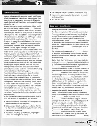 *ffi
Readthefollowingarticleaboutthegeneticmodification
offood.Somepartsofthetexthavebeenremoved.Com-
pletethetextbymatchingthesentences(A-G)withthe
gapsinthetext(r-6).Thereisonesentencewhichyoudo
notneedto use.
Weweretoldthatthegeneticmodificationoffoodwould
teadtotheuseofmorechemicalsprays.1- Geneticalty
modified(GM)cottongrowersinIndia,AustraliaandChina
aresprayinglessthanhalfasmuchpesticideontheircrops;
GMcorngrowersintheUnitedStatesarespendinglessthan
beforeoninsecticide.BritishgrowersofGMsugarbeetare
sprayingherbicideonceinsteadoffivetimes.2-
Ofcourse,theorganicfarminglobbyarguesthatit,too,can
bringbackwildlife.3- Becauseorganiccropsrequire
nitrogengrownelsewhereratherthanmanufacturedfrom
theairinafactory,organicfarmingisland-hungry.
TheeconomistIndurGoklanyhascalculatedthatifthewortd
triedtofeeditscurrentpopulationofsixbillionpeopleusing
the(mainlyorganic)technologiesandyieldsof1951,it
wouldrequire82olooftheworld'slandareatobecultivated
in'steadof38"/o.a- Speakingoffood,inEuropeit is
commontoheartheargumentthattheworldnowproduces
enoughfoodwithoutGMfoods.Yes,buthowdiditachieve
this?Byrapidlyadoptingfeftiliser,pesticidesandhigh-
yieldingvarieties.This'GreenRevolution'dependedon
geneticallynewvarietiescreatedbyartificiatmutationusing
nuclearradiationandchemicalmutagens.
PessimistsmightsaythatdespitetheGreenRevolution,
thereisstillpovertyandmalnutrition.Butforthepast
centurytheworldhasgotsteadilybetterformostpeople.
Youdonotbelievethat?| amnotsurprised.Youarefedsuch
a strongdietofnewsabouthowbadthingsarethatitmust
behardtobelievetheywereonceworse.5 Longevity
isincreasingfasterinthepoorsouththanintherichnorth.
lnfantmortatityislowerinAsiathaneverbefore.6-
Hereathome,wearehealthier,wealthierandwiserthan
everbefore.Pollutionhasdectined;prosperityincreased;
optionsopened.
Allthishasbeenachievedprimarilybythatmosthatedof
tricks,thetechnicalfix.Byinvention,notlegislation.
A Thebirds,butterfliesandflowersarecomingbackinto
thefieldswhereGMcropsaregrown.
B Butchooseanystatisticyoulikeanditwiltshowthatthe
lotofeventhepoorestisbettertodaythanitwasin1903.
C Theoppositeprovedtrue.
D ThatmeansploughinguptheAmazon,irrigatingthe
SaharaanddrainingtheOkavango.
E
F
Decadebydecadepercapitafoodproductionisrising.
However,thegreenrevotutiondidnotsolveallpoverty
andmalnutrition.
Butonlyata price.
1 Completethetextwithsuitablewords.
TheMayaaremysterious.Thisishowthisancientculture
1- alwaysbeenportrayed,andrecentlya long
seriesofdocumentarieshaspresenteda pictureofa
peoplewithpracticesandaworldviewthatisvery
difficultformodernpeople2-understand. Lots
ofresearchershavedecidedtostudyMayancultureand
historyandit seemsthateventsofa mysticalnaturehave
guidedeveryone3- hastakenupthestudyof
theMaya.
Themostextraordinaryexampleina- history
ofMayanismisprobablythestoryofKnorozovwhowas
guidedtothetranslationoftheMayanscript.Hisstoryis
worthrecounting.
DuringWorldWarllYuriKnorozovwasayoungstudentin
Leningrad5- hewasdraftedintotheRedArmy.
InthefinaIassaultonBerlinhesawtheNationalLibrary
6-flames andsorushedinand7-
randomgrabbeda booktosaveit.Thebookturnedoutto
beafacsimileoftheonlythreesurvivingMayanCodices
8- wereknownatthetime.BackinRussiahe
wasencouragedtotakeonbreakingtheMayancode
andsevenyearse- hepubtishedthesolution
ina RussianjournaIof[inguistics.lttooksomethirty
additionatyearsforthissolutiontobeacceptedinthe
West.I canonlyimaginethathehimsetf10-
haveconcludedthatgrabbingthatparticularbookwasa
mysticaleventasitdeterminedhismissioninlife.
2 Completethetextwiththecorrectwordsa-d.
Eatinga properbreakfasteverymorningisnevermore
importantthanwhenyouarea chitd.Nutritionistsstress
that,1- harditis,parentsshould
2-sure theirchitddoesnotgotoschoolon
anemptystomach.Arecentsurveyof 5,000parentsof
primaryschoolpupilsacrosstheUKshowsthat,
3- thelong-runningcampaignstressingthe
importanceofbreakfast,nearly25percentofchildren
4- itatteastonceaweek.Thisisnot
5-to parentaIneglectbutbecauseyoung
peopleoftendon'teatwhatisputontheirplates.The
bestbreakfastfoodsarethosethat5- energy
ExamChallenge,(R
 