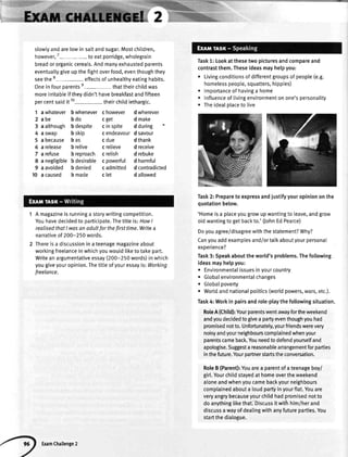 slowlyandarelowin saltandsugar.Mostchitdren,
however,7
-to eatporridge,wholegrain
breador organiccereals.Andmanyexhaustedparents
eventuallygiveup the fightoverfood,eventhoughthey
seethe 8- effectsof unheatthyeatinghabits.
Onein fouroarentse-that theirchildwas
moreirritableif theydidn'thavebreakfastandfifteen
percentsaidit 10- theirchildlethargic.
1 awhatever bwhenever chowever dwherever
2abe bdo cget dmake
3 a although b despite c in spite d during
4aswap bskip cendeavourdsavour
5 abecause bas cdue dthank
6arelease brelive crelieve dreceive
Tarefuse breproach cretish drebuke
8 anegtigiblebdesirable cpowerful dharmful
9 aavoided bdenied cadmitted dcontradicted
10 acaused bmade clet daltowed
1 Amagazineisrunninga storywritingcompetition.
Youhavedecidedto oafticipate.Thetitleis;HowI
realisedthatI wasanodultforthefirsttime.Writea
narrativeof200-250words.
2 Thereisa discussioninateenagemagazineabout
workingfreelanceinwhichyouwouldliketotakepart.
Writeanargumentativeessay(200-250words)inwhich
yougiveyouropinion.Thetitteofyouressayis:Working
freelonce.
Task1:Lookatthesetwopicturesandcompareand
contrastthem.Theseideasmayhelpyou:
o Livingconditionsofdifferentgroupsofpeople(e.9.
homelesspeople,squatters,hippies)
. lmportanceofhavinga home
r Influenceoftivingenvironmentonone'spersonality
. TheidealplacetoIive
Task2:Preparetoexpressandjustifyyouropiniononthe
quotationbelow.
'Homeisa placeyougrowupwantingto leave,andgrow
oldwantingtogetbackto.'flohnEdPearce)
Doyouagree/disagreewiththestatement?Why?
Canyouaddexamptesand/ortalkaboutyourpersonal
exoerience?
Task3:Speakabouttheworld'sproblems.Thefotlowing
ideasmayhelpyou:
o Environmentalissuesinyourcountry
. Gtobalenvironmentalchanges
. Gtobalpoverty
. Worldandnationalpotitics(worldpowers,wars,etc.).
Task4:Workinpairsandrole-playthefollowingsituation.
RoteA(Child):Yourparentswentawayfortheweekend
andyoudecidedtogivea parlryeventhoughyouhad
promisednotto.Unfortunately,yourfriendswerevery
noisyandyourneighbourscomplainedwhenyour
parentscameback.Youneedtodefendyourselfand
apologise.Suggestareasonablearrangementforparties
inthefuture.Yourpartnerstartstheconversation.
RoleB(Parent):Youarea parentofa teenageboy/
girl.Yourchildstayedathomeovertheweekend
atoneandwhenyoucamebackyourneighbours
complainedabouta loudpartyinyourflat.Youare
veryangrybecauseyourchildhadpromisednotto
doanythinglikethat.Discussitwithhim/herand
discussawayofdealingwithanyfutureparties.You
startthedialogue.
Examchallenge2
 