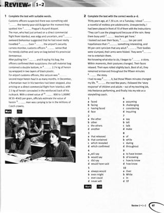 i, RElfflB|lfrw
Completethetextwithsuitablewords.
Customsofficerssuspectedtherewassomethingodd
1- thetwenty-year-otdButgarianthemomentthey
spottedhim2- Prague'sRuzynEAirport.
Theman,who hadjustarrivedon a directcommercial
ftightfromlstanbul,wasedgyanduncertain,and3
awkwardbehavioursuggestedthathehadneverreatly
travelled4-. Even5- theairport'ssecurity
cameramonitor,customsofficers6- sensethat
histrendyclothesandcarry-onbagbetiedhisprovincial
demeanour.
Afterputtinghimz- andX-rayinghisbag,the
officersconfirmedtheirsuspicions:thesoftmaterialbag
containeda doubtebottom,in8- 2.74kgofheroin
laywrappedintwolayersofbtackptastic.
Forairportcustomsofficers,thisseizurewas9
secondmajorheroinhaulinasmanymonths.InDecember,
a Romanianmaninhistwentieshadbeenstopped,also
arrivingona directcommercialflightfromlstanbul,with
2.5kgofheroinconcealedinthereinforcedbackofhis
rucksack.Witha streetvalueof10- 800to 1,000Kd
(€30-€40)pergram,officiatsestimatethevatueof
heroin11- manwascarryingtobeinthemittionsof
Czechcrowns.
@@
2 Completethetextwiththecorrectwordsa-d.
Thirtyyearsago,at7.30a.m.onaTuesday,Istood
't-
a roomfulof restlesspre-adolescents.Unexpectedly,I
hadbeenplacedinfrontof70ofthemwiththeinstructions:
'Theycan'tusetheplaygroundbecauseoftherain.Keep
thembusyuntit2- teachersgethere.'
I tookedoutovertheirfaces,3-ten percent
hopefulnessthatI a- somethinginteresting,and
90percentcynicismthatanyadults-. Theirbodies
wereslumped,theirarmswerefolded.Theywere6-
metoentertainthem.
Notknowingwhatelsetodo,I beganto7
-a story.
Withinmoments,theirpostureschanged.Theirfaces
relaxed.Theireyesrolledslightlyback.Bestofatt,they
remainedentrancedthroughoutthefifteenminutes
8- thestory.
I hadnowaye- it,butthosefifteenminuteschanged
mylife.10- thenextfewyears,I followedthe'story
response'ofchildrenandadults- outofmyteachingjob,
intofreetanceperforming,andfinattyintomyroleasa
storytellingcoach.
1
a faced
b facing
c havingfaced
d face
2
a theother
b other
c theothers
d another
3
a thatreleased
b thatcontained
c whichrevealed
d whichconfirmed
4
a
-witI
say
b wouldsay
c didsay
d wouldhavesaid
5
a alwayswould
b evenmight
c evercould
d neverwill
assumrng
cha[[enging
considering
inquiring
say
tell
talk
make
of
while
during
throughout
to haveknown
ofknowing
howto know
howknow
Over
White
ln
of
5
a
b
c
d
7
a
b
c
d
8
a
b
c
d
9
a
b
c
d
10
a
b
c
d
Review1. 1-2
 