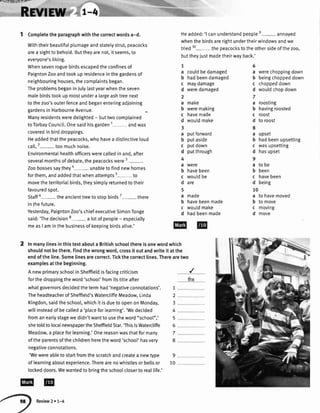 F r-,.!t -.'l.lr:{ra r F}r-
Completetheparagraphwiththecorrectwordsa-d.
Withtheirbeautifulplumageandstatelystrut,peacocks
area sighttobehotd.Buttheyarenot,itseems,to
everyone'sliking.
Whensevenroguebirdsescapedtheconfinesof
PaigntonZooandtookupresidenceinthegardensof
neighbouringhouses,thecomplaintsbegan.
TheproblemsbeganinJulylastyearwhentheseven
malebirdstookuproostundera largeashtreenext
tothezoo'souterfenceandbeganenteringadjoining
gardensinHarbourneAvenue.
Manyresidentsweredetighted- buttwocomplained
toTorbayCouncil.Onesaidhisgarden1 andwas
coveredinbirddroppings.
Headdedthatthepeacocks,whohavea distinctiveloud
call,2- toomuchnoise.
Environmentathealthofficerswerecalledinand,after
severalmonthsofdebate,thepeacockswere3-.
Zoobossessaythey4- unabletofindnewhomes
forthem,andaddedthatwhenattempts5- to
movetheterritoriaIbirds,theysimptyreturnedtotheir
favouredspot.
Staff6- theancienttreetostoobirds7- there
inthefuture.
Yesterday,PaigntonZoo'schiefexecutiveSimonTonge
said:'Thedecision8- a lotofpeopte- especially
measI aminthebusinessofkeepingbirdsalive.'
'Wewereableto startfromthescratchandcreatea newtype 9
oflearningaboutexperience.Therearenowhistlesorbellsor 10
lockeddoors.Wewantedtobringtheschoolcloserto reallife.'
Headded:'l canunderstandpeoplee- annoyeo
whenthe birdsarerightundertheirwindowsandwe
tried10- the peacocksto theothersideofthe zoo,
buttheyiustmadetheirwayback.'
1
a
b
c
d
2
a
b
c
d
3
a
b
c
d
4
a
b
c
d
5
a
b
c
d
couldbedamaged
hadbeendamaged
maydamage
weredamaged
make
weremaking
havemade
wouldmake
putforward
putaside
putdown
putthrough
were
havebeen
woutdbe
are
ma0e
havebeenmade
wouldmake
hadbeenmade
iha
werechoppingdown
beingchoppeddown
choppeddown
wouldchopdown
roosting
havingroosted
roost
to roost
upset
hadbeenupsetting
wasupsetting
hasupset
to be
been
havebeen
being
to havemoved
to move
moving
move
6
a
b
c
d
7
a
b
c
d
8
a
b
c
d
9
a
b
c
d
10
a
b
c
d
2 Inmanylinesinthistextabouta Britishschoolthereisonewordwhich
shouldnotbethere.Findthewrongword,crossit outandwriteit atthe
endoftheline.Somelinesarecorrect.Tickthecorrectlines.Therearetwo
examplesatthebeginning.
A newprimaryschoolinSheffieldisfacingcriticism
forthedroppingtheword'schoo['fromitstitteafter
whatgovernorsdecidedthetermhad'negativeconnotations'.
TheheadteacherofSheffield'sWatercliffeMeadow.Linda
Kingdon,saidtheschool,whichit isduetoopenonMonday,
willinsteadofbecalleda 'placeforlearning'.'Wedecided
fromanearlystagewedidn'twantto usetheword"schoot",'
shetoldtolocaInewspapertheSheffieldStar.'ThisisWatercliffe
Meadow,a placeforlearning.'Onereasonwasthatformany
oftheparentsofthechildrenheretheword'schoot'hasvery
negativeconnotations.
,/
7
2
3
4
5
6
7
8
Review2 r 1-4
 