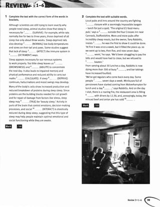 I nsvrnm*;i-b-
1 Comptetethetextwiththecorrectformofthewordsin
brackets.
Althoughscientistsarestilltryingto learnexactlywhy
peopleneedsleep,animalstudiesshowthatsleepis
necessaryfor1- (SURVIVE).Forexample,whilerats
normallylivefortwotothreeyears,thosedeprivedofall
sleepliveonlyaboutthreeweeks.Sleep-deprivedrats
atsodevelop2- (NORMAL)lowbodytemperatures
andsoresontheirtailandpaws.Somestudiessuggest
thatlackofsteep3- (AFFECI)theimmunesystemin
4-(DETRtMENt) ways.
Sleepappearsnecessaryforournervoussystems
toworkproperty.Toolittlesleepleavesus5
(DROWSINESS)and6- (ABILITY)to concentrate
thenextday.ltalsoleadstoimpairedmemoryand
physicatperformanceandreducedabititytocarryout
maths7- (cALcULATE).tfsteep8- (DEpRtvE)
continues,hallucinationsandmoodswingsmaydevelop.
Manyofthebody'sceltsshowincreasedproductionand
reducedbreakdownofproteinsduringdeepsleep.Since
proteinsarethebuildingblocksneededforcellgrowth
andforrepairofdamagefromfactorslikestress,deep
sleepmaye-
ORUE)be'beautysteep.'Activityin
partsofthebrainthatcontroIemotions,decision-making
processes,andsocia[10 (INTERACI)isdrasticatty
reducedduringdeepsleep,suggestingthatthistypeof
sleepmayhelppeoptemaintainoptimalemotionaIand
sociaIfunctioningwhiletheyareawake.
-L 2 Completethetextwithsuitablewords.
Localpubsandinnsaroundthecountryarefighting
'l-
closurewitha seemingtyimpossibtebargain
- lunchforiusta quid.'Theoriginalf 1food-menu
pub,'saysa2-outside theFourCrosseslnnnear
Cannock,Staffordshire.Moreandmorepubsoffer
incrediblycheapmeats,buttheowner,TonyRabbitts,
insists3- hewasthefirsttoshowit couldbeoone.
'Atfirstitwasonceaweek,butitfilledtheplaceup,so
wewentuptotwo,thenfive,andnowsevendays
4-week,' hesays.'We'dbeenstrugglingto paythe
bitlsandwouldhavehadto close.butwerefusedto
5- beaten.'
Fromservingabout30lunchesa day,Rabbittsisnow
doingmorethan300atbusy6-, andbartakings
haveincreasedfourfotd.
'We'vegotregularswhocomebackeveryday.Some
people7-seven daysaweek.Minibusesfuttof
pensionershavestartedcomingfromWolverhamptonfor
lunchanda day8-,' saysRabbitts.Andontheday
Ivisit,thereisa roaringfire,therestaurantareaisfilling
e
-with dinersby12.30,and,annoyingly,today,the
mincedbeefandonionpiehassold10-.
Review3 r 1-6
 